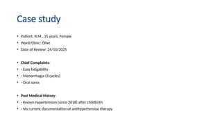 Case study
• Patient: R.M., 35 years, Female
• Ward/Clinic: Olive
• Date of Review: 24/10/2025
• Chief Complaints:
• - Easy fatigability
• - Menorrhagia (3 cycles)
• - Oral sores
• Past Medical History:
• - Known hypertension (since 2018) after childbirth
• - No current documentation of antihypertensive therapy
 