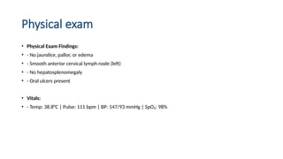 Physical exam
• Physical Exam Findings:
• - No jaundice, pallor, or edema
• - Smooth anterior cervical lymph node (left)
• - No hepatosplenomegaly
• - Oral ulcers present
• Vitals:
• - Temp: 38.8°C | Pulse: 111 bpm | BP: 147/93 mmHg | SpO₂: 98%
 