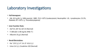 Laboratory Investigations
• Full Hemogram:
• - Hb: 10.1 g/dL (↓ Mild anemia), WBC: 70.2 ×10⁹/L (Leukocytosis), Neutrophils: 1.8, - Lymphocytes: 55.5%,
Platelets: 87 ×10⁹/L (↓ Thrombocytopenia)
• Liver Function Tests:
• - ALP 35, AST 32, ALT 21 (Normal)
• - T. Bilirubin 1.48 mg/dL (Mild ↑)
• - Albumin 35 g/L (Normal)
• Renal/Electrolytes:
• - Na⁺ 133 (↓), K⁺ 3.4, Cl⁻ 62.6 (↓)
• - Urea 2.6 (↓), Creatinine 102 (Normal)
 