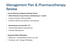 Management Plan & Pharmacotherapy
Review
• Current Anti-Cancer Regimen (Induction Phase):
• - ATRA (Tretinoin) 45 mg/m²/day in 2 divided doses × 1 month
• • Induce remission in APL (pre-AIDA)
• • Monitor: Retinoic acid syndrome, serum glucose
• - Dexamethasone 10 mg IV BD × 5/7
• • Prevent/treat Retinoic Acid Syndrome
• • Monitor: Blood glucose
• Supportive/Other Medications:
• - Allopurinol – TLS prophylaxis (monitor uric acid)
• - Tranexamic acid – Manage PV bleeding
 