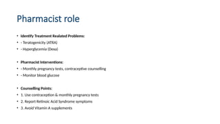 Pharmacist role
• Identify Treatment Realated Problems:
• - Teratogenicity (ATRA)
• - Hyperglycemia (Dexa)
• Pharmacist Interventions:
• - Monthly pregnancy tests, contraceptive counselling
• - Monitor blood glucose
• Counselling Points:
• 1. Use contraception & monthly pregnancy tests
• 2. Report Retinoic Acid Syndrome symptoms
• 3. Avoid Vitamin A supplements
 