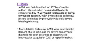 History
APML was first described in 1957 by a Swedish
author, Hillestad, when he reported 3 patients
characterized by “A very rapid fatal course of only a
few weeks duration,” with a white blood cell (WBC)
picture dominated by promyelocytes and a severe
bleeding tendency.
• More detailed features of APML were described by
Bernard et al in 1959, and the severe hemorrhagic
diathesis has been described to disseminated
intravascular coagulation (DIC) or hyperfibrinolysis.
 