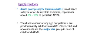 Epidemiology
• Acute promyelocytic leukemia (APL), is a distinct
subtype of acute myeloid leukemia, represents
about 8% - 15% of pediatric APML.
• The disease occur at any age but patients are
predominantly adult or in midlife. Older child and
adolescents are the major risk group in case of
childhood APML.
 