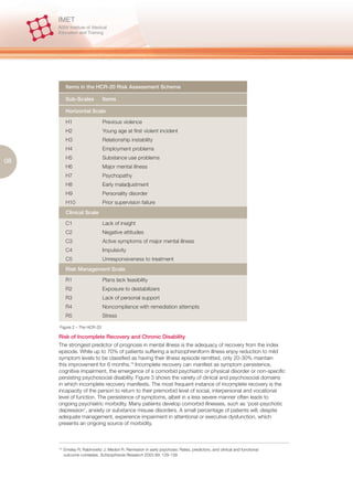 Items in the HCR-20 Risk Assessment Scheme

            Sub-Scales          Items

            Horizontal Scale

            H1                  Previous violence
            H2                  Young age at first violent incident
            H3                  Relationship instability
            H4                  Employment problems
            H5                  Substance use problems
08
            H6                  Major mental illness
            H7                  Psychopathy
            H8                  Early maladjustment
            H9                  Personality disorder
            H10                 Prior supervision failure
            Clinical Scale

            C1                  Lack of insight
            C2                  Negative attitudes
            C3                  Active symptoms of major mental illness
            C4                  Impulsivity
            C5                  Unresponsiveness to treatment
            Risk Management Scale

            R1                  Plans lack feasibility
            R2                  Exposure to destabilizers
            R3                  Lack of personal support
            R4                  Noncompliance with remediation attempts
            R5                  Stress

      Figure 2 – The HCR-20

     Risk of Incomplete Recovery and Chronic Disability
     The strongest predictor of prognosis in mental illness is the adequacy of recovery from the index
     episode. While up to 70% of patients suffering a schizophreniform illness enjoy reduction to mild
     symptom levels to be classified as having their illness episode remitted, only 20-30% maintain
     this improvement for 6 months.15 Incomplete recovery can manifest as symptom persistence,
     cognitive impairment, the emergence of a comorbid psychiatric or physical disorder or non-specific
     persisting psychosocial disability. Figure 3 shows the variety of clinical and psychosocial domains
     in which incomplete recovery manifests. The most frequent instance of incomplete recovery is the
     incapacity of the person to return to their premorbid level of social, interpersonal and vocational
     level of function. The persistence of symptoms, albeit in a less severe manner often leads to
     ongoing psychiatric morbidity. Many patients develop comorbid illnesses, such as ‘post-psychotic
     depression’, anxiety or substance misuse disorders. A small percentage of patients will, despite
     adequate management, experience impairment in attentional or executive dysfunction, which
     presents an ongoing source of morbidity.



     15.
           Emsley R, Rabinowitz J, Medori R. Remission in early psychosis: Rates, predictors, and clinical and functional
           outcome correlates. Schizophrenia Research 2003 89: 129-139
 