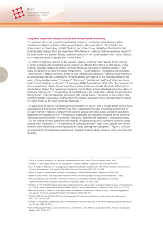Long-term impairment of psychosocial and interpersonal functioning
     The prospect of chronic psychosocial disability relates to both factors in the illness and the
     experience of stigma by those suffering mental illness. Wing and Morris (1981) defined this
     phenomenon as “secondary disability” building upon the primary disability of the disorder itself.
     Such disability extends from the experience of the illness, in particular “adverse personal reactions”
     by those around the patient. Tertiary disabilities arise from the “social disablements” borne of broad
     community responses to people with mental illness.16
     The notion of stigma is relevant to this process. Stigma, meaning ‘mark’ alludes to the process
     in which a person with a mental illness is ‘marked’ as different from others by that illness. Erving
     Goffman described stigma in relation to mental illness as a process of “spoiled identity”.17 One
     study found stigma as having multiple components – ‘social distance’, ‘dangerous/unpredictable’,
10   ‘weak not sick’, ‘stigma perceived in others’ and ‘reluctance to disclose’.18 Despite recent efforts at
     educating the public about the stigma of mental illness, perceptions of the mentally remain in the
     realm of “psychokiller/maniac”, “indulgent”, “libidinous”, “pathetic and sad” and “dishonest hiding
     behind ‘psychobabble’ or doctors”.19 A survey by SANE Australia found that 76% of consumers and
     carers experienced stigma at least every few months. Moreover, virtually all people suffering from
     mental illness believe that negative portrayals of mental illness in the media had a negative effect, in
     particular, “self-stigma”.20 The portrayal of mental illness in the media often reflects and perpetuates
     the myths and misunderstandings associated with mental illness.21 So severe is the problem, that
     the World Health Organization and the World Psychiatric Association have identified stigma related
     to mental illness as the most significant challenge.22
     The experience of stigma manifests as the propensity of a person with a mental illness to have lower
     expectations of themselves and their lives, this is particularly the case in seeking employment in
     an open market.23 Indeed, unemployment rates for people with serious and persistent psychiatric
     disabilities are typically 80-90%.24 Prospective employers are frequently reluctant to hire someone
     with past psychiatric history or currently undergoing treatment for depression, and approximately
     70% are reluctant to hire someone with a history of substance abuse or someone currently taking
     antipsychotic medication.25 The experience of such discrimination leads many people with mental
     illness to view themselves as unemployable and stop seeking work altogether.26 Figure 5 provides
     an approach for formulating an assessment of a patient whose illness presents risk of psychosocial
     disability.




     16.
           Wing JK, Morris B Handbook of Psychiatric Rehabilitation Practice Oxford: Oxford University Press, 1981
     17.
           Goffman E. 1963 Stigma: Notes on the Management of Spoiled Identity. Engelwood Cliffs, NJ: Prentice-Hall
     18.
           Jorm A, Wright A. Influences on young people’s stigmatising attitudes towards peers with mental disorders: national survey
           of young Australians and their parents. The British Journal of Psychiatry 2008 192: 144-149
     19.
           Byrne P. Stigma of mental illness and ways of diminishing it. Advances in Psychiatric Treatment 2000 6: 65-72
     20.
           SANE Australia. Make it Real 2005 www.mindframe-media.info/client_images/355550.pdf (accessed April 1 2008)
     21.
           Hyler SE, Gabbard GO, Schneider I. Homicidal maniacs and narcissistic parasites: Stigmatisation of mentally
           ill persons in the movies. Hospital and Community Psychiatry 1991, 42, 1044-1048
     22.
           Sartorius N. The World Psychiatric Association global programme against stigma and discrimination because of schizophrenia.
           In: Crisp AH, editor. Every family in the land [revised edition]. London: Royal Society of Medicine Press; 2004. pp. 373-375
     23.
           Marrone JF, Follwy S, Selleck V. How mental health and welfare to work interact: the role of hope, sanctions, engagement,
           and support. American Journal of Psychiatric Rehabilitation 2005; 8:81-101
     24.
           Crowther RE, Marchall M, Bond GR et al. Helping people with severe mental illness to obtain work: systematic review.
           BMJ 2001; 322:204-208
     25.
           Scheid TL. Employment of individuals with mental disabilities: business response to the ADA’s challenge. Behavioral Sciences
           and the Law 1999; 17:73-91
     26.
           Link B. Mental patient status, work, and income: an examination of the effects of a psychiatric label. American Sociological
           Review 1982; 47:202-215
 