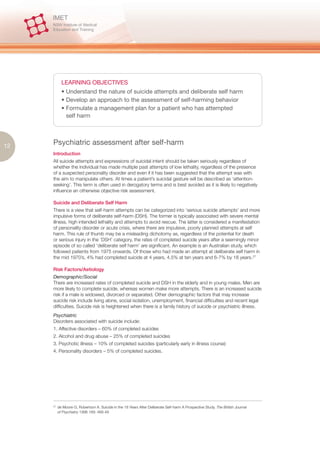 LEARNING OBJECTIVES
             • Understand the nature of suicide attempts and deliberate self harm
             • Develop an approach to the assessment of self-harming behavior
             • Formulate a management plan for a patient who has attempted
               self harm




12   Psychiatric assessment after self-harm
     Introduction
     All suicide attempts and expressions of suicidal intent should be taken seriously regardless of
     whether the individual has made multiple past attempts of low lethality, regardless of the presence
     of a suspected personality disorder and even if it has been suggested that the attempt was with
     the aim to manipulate others. At times a patient’s suicidal gesture will be described as ‘attention-
     seeking’. This term is often used in derogatory terms and is best avoided as it is likely to negatively
     influence an otherwise objective risk assessment.

     Suicide and Deliberate Self Harm
     There is a view that self-harm attempts can be categorized into ‘serious suicide attempts’ and more
     impulsive forms of deliberate self-harm (DSH). The former is typically associated with severe mental
     illness, high intended lethality and attempts to avoid rescue. The latter is considered a manifestation
     of personality disorder or acute crisis, where there are impulsive, poorly planned attempts at self
     harm. This rule of thumb may be a misleading dichotomy as, regardless of the potential for death
     or serious injury in the ‘DSH’ category, the rates of completed suicide years after a seemingly minor
     episode of so called ‘deliberate self harm’ are significant. An example is an Australian study, which
     followed patients from 1975 onwards. Of those who had made an attempt at deliberate self harm in
     the mid 1970’s, 4% had completed suicide at 4 years, 4.5% at ten years and 6-7% by 18 years.27

     Risk Factors/Aetiology
     Demographic/Social
     There are increased rates of completed suicide and DSH in the elderly and in young males. Men are
     more likely to complete suicide, whereas women make more attempts. There is an increased suicide
     risk if a male is widowed, divorced or separated. Other demographic factors that may increase
     suicide risk include living alone, social isolation, unemployment, financial difficulties and recent legal
     difficulties. Suicide risk is heightened when there is a family history of suicide or psychiatric illness.
     Psychiatric
     Disorders associated with suicide include:
     1. Affective disorders – 60% of completed suicides
     2. Alcohol and drug abuse – 25% of completed suicides
     3. Psychotic illness – 10% of completed suicides (particularly early in illness course)
     4. Personality disorders – 5% of completed suicides.




     27.
           de Moore G, Robertson A. Suicide in the 18 Years After Deliberate Self-harm A Prospective Study. The British Journal
           of Psychiatry 1996 169: 489-49
 