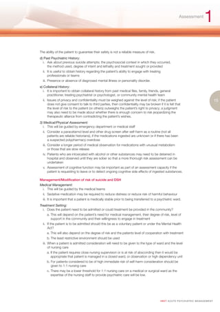 Assessment
                                                                                                                                       1
The ability of the patient to guarantee their safety is not a reliable measure of risk.
d) Past Psychiatric History:
  i. Ask about previous suicide attempts; the psychosocial context in which they occurred,
     the method used, degree of intent and lethality and treatment sought or provided
  ii. It is useful to obtain history regarding the patient’s ability to engage with treating
      professionals or teams
  iii. Presence or absence of diagnosed mental illness or personality disorder.
e) Collateral History:
   i. It is important to obtain collateral history from past medical files, family, friends, general
      practitioner, treating psychiatrist or psychologist, or community mental health team
  ii. Issues of privacy and confidentiality must be weighed against the level of risk; if the patient                                              15
      does not give consent to talk to third parties, then confidentiality may be broken if it is felt that
      the level of risk to the patient (or others) outweighs the patient’s right to privacy; a judgment
      may also need to be made about whether there is enough concern to risk jeopardizing the
      therapeutic alliance from contradicting the patient’s wishes.
3) Medical/Physical Assessment:
  i. This will be guided by emergency department or medical staff
  ii. Consider a paracetamol level and other drug screen after self-harm as a routine (not all
      patients are reliable historians), if the medications ingested are unknown or if there has been
      a suspected polypharmacy overdose
  iii. Consider a longer period of medical observation for medications with unusual metabolism
       or those that are slow release
  iv. Patients who are intoxicated with alcohol or other substances may need to be detained in
      hospital and observed until they are sober so that a more thorough risk assessment can be
      undertaken
  v. Assessment of cognitive function may be important as part of an assessment capacity if the
     patient is requesting to leave or to detect ongoing cognitive side effects of ingested substances.

Management/Modification of risk of suicide and DSH
Medical Management:
 i. This will be guided by the medical teams
  ii. Sedative medication may be required to reduce distress or reduce risk of harmful behaviour
  iii. It is important that a patient is medically stable prior to being transferred to a psychiatric ward.
Treatment Setting:
  i. Does the patient need to be admitted or could treatment be provided in the community?
     a. This will depend on the patient’s need for medical management, their degree of risk, level of
        support in the community and their willingness to engage in treatment
  ii. If the patient is to be admitted should this be as a voluntary patient or under the Mental Health
      Act?
     a. This will also depend on the degree of risk and the patients level of cooperation with treatment
     b. The least restrictive environment should be used
  iii. When a patient is admitted consideration will need to be given to the type of ward and the level
       of nursing care
     a. If the patient requires close nursing supervision or is at risk of absconding then it would be
        appropriate that patient is managed in a closed ward, or observation or high dependency unit
     b. For patients considered to be of high immediate risk of self-harm consideration should be
        given to 1:1 nursing care
     c. There may be a lower threshold for 1:1 nursing care on a medical or surgical ward as the
        expertise of the nursing staff to provide psychiatric care will be low.




                                                                                            I M ET AC U T E PS Y C H IATRI C M A N A G E M E N T
 