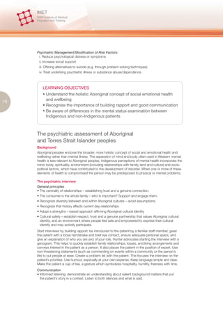 Psychiatric Management/Modification of Risk Factors:
      i. Reduce psychological distress or symptoms
      ii. Increase social support
      iii. Offering alternatives to suicide (e.g. through problem solving techniques)
      iv. Treat underlying psychiatric illness or substance abuse/dependence.



         LEARNING OBJECTIVES
         • Understand the holistic Aboriginal concept of social emotional health
16         and wellbeing
         • Recognise the importance of building rapport and good communication
         • Be aware of differences in the mental status examination between
           Indigenous and non-Indigenous patients



     The psychiatric assessment of Aboriginal
     and Torres Strait Islander peoples
     Background
     Aboriginal peoples endorse the broader, more holistic concept of social and emotional health and
     wellbeing rather than mental illness. The separation of mind and body often used in Western mental
     health is less relevant to Aboriginal peoples. Indigenous perceptions of mental health incorporate the
     mind, body, spirituality, environment (including relationships with family, land and culture) and socio-
     political factors, which have contributed to the development of disorder. When one or more of these
     elements of health is compromised the person may be predisposed to physical or mental problems.

     The psychiatric interview
     General principles
     • The centrality of relationships – establishing trust and a genuine connection.
     • The consumer is the whole family – who is important? Support and engage them.
     • Recognize diversity between and within Aboriginal cultures – avoid assumptions.
     • Recognize that history affects current day relationships
     • Adopt a strengths – based approach affirming Aboriginal cultural identity
     • Cultural safety – establish respect, trust and a genuine partnership that values Aboriginal cultural
       identity, and an environment where people feel safe and empowered to express their cultural
       identity and may actively participate.
     Start interviews by building rapport: be introduced to the patient by a familiar staff member, greet
     the patient with a loose handshake and brief eye contact, ensure adequate personal space, and
     give an explanation of who you are and of your role. Hunter advocates starting the interview with a
     genogram. This helps to quickly establish family relationships, losses, and living arrangements and
     conveys interest in the patient as a person. It also places the patient in the position of expert. Use
     non-threatening statements (such as commenting on events within a community or the person’s
     life) to put people at ease. Create a problem list with the patient. This focuses the interview on the
     patient’s priorities. Use humour, especially at your own expense. Keep language simple and clear.
     Make the patient a cup of tea, a gesture which symbolizes hospitality, humility, freeness with time.
     Communication
     • Informed listening: demonstrate an understanding about salient background matters that put
       the patient’s story in a context. Listen to both silences and what is said.
 