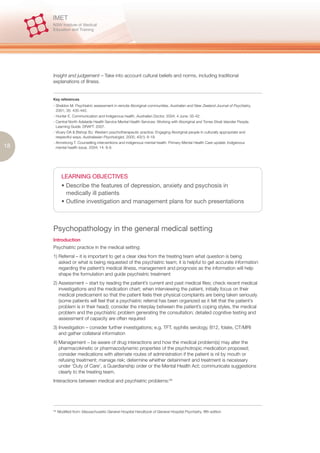Insight and judgement – Take into account cultural beliefs and norms, including traditional
     explanations of illness.


     Key references
     - Sheldon M. Psychiatric assessment in remote Aboriginal communities. Australian and New Zealand Journal of Psychiatry,
       2001; 35: 435-442.
     - Hunter E. Communication and Indigenous health. Australian Doctor, 2004; 4 June: 35-42.
     - Central North Adelaide Health Service Mental Health Services: Working with Aboriginal and Torres Strait Islander People.
       Learning Guide. DRAFT. 2007.
     - Vicary DA & Bishop BJ. Western psychotherapeutic practice: Engaging Aboriginal people in culturally appropriate and
       respectful ways. Australasian Psychologist, 2005; 40(1): 8-19.
     - Armstrong T. Counselling interventions and indigenous mental health. Primary Mental Health Care update: Indigenous
18     mental health issue, 2004; 14: 8-9.




             LEARNING OBJECTIVES
             • Describe the features of depression, anxiety and psychosis in
               medically ill patients
             • Outline investigation and management plans for such presentations



     Psychopathology in the general medical setting
     Introduction
     Psychiatric practice in the medical setting:
     1) Referral – it is important to get a clear idea from the treating team what question is being
        asked or what is being requested of the psychiatric team; it is helpful to get accurate information
        regarding the patient’s medical illness, management and prognosis as the information will help
        shape the formulation and guide psychiatric treatment
     2) Assessment – start by reading the patient’s current and past medical files; check recent medical
        investigations and the medication chart; when interviewing the patient, initially focus on their
        medical predicament so that the patient feels their physical complaints are being taken seriously
        (some patients will feel that a psychiatric referral has been organized as it felt that the patient’s
        problem is in their head); consider the interplay between the patient’s coping styles, the medical
        problem and the psychiatric problem generating the consultation; detailed cognitive testing and
        assessment of capacity are often required
     3) Investigation – consider further investigations; e.g. TFT, syphilis serology, B12, folate, CT/MRI
        and gather collateral information
     4) Management – be aware of drug interactions and how the medical problem(s) may alter the
        pharmacokinetic or pharmacodynamic properties of the psychotropic medication proposed;
        consider medications with alternate routes of administration if the patient is nil by mouth or
        refusing treatment; manage risk; determine whether detainment and treatment is necessary
        under ‘Duty of Care’, a Guardianship order or the Mental Health Act; communicate suggestions
        clearly to the treating team.
     Interactions between medical and psychiatric problems:28




     28.
           Modified from: Massachusetts General Hospital Handbook of General Hospital Psychiatry, fifth edition
 