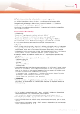 Assessment
                                                                                                                                                          1
(1) Psychiatric presentation of a medical condition or treatment – e.g. delirium
(2) Psychiatric reactions to a medical condition – e.g. depression in the setting of cancer
(3) Medical/physical presentation of a psychiatric condition or treatment – e.g. conversion
disorder, metabolic complications of antipsychotic use
(4) Comorbid medical and psychiatric conditions – e.g. a patient with schizophrenia is admitted
with exacerbation of asthma.

Depression in the Medical Setting:
1) Epidemiology:
• Prevalence of major depression in elderly inpatients is 10-30%29
• Prevalence of depression in inpatients with congestive heart failure 20-37%30                                                                                       19
• Rate of major depression following myocardial infarction may be as high as 16-23%                             31


• 6 month mortality following MI 17% in depressed group compared to 3% in controls32
• 30% of patients depressed after stroke, associated with increased mortality.33
2) Diagnosis
• Firstly consider whether the patient’s predominant symptom is depressed mood, if not the patient
  may appear depressed or be psychomotor retarded secondary to delirium, dementia or a frontal
  lobe syndrome, or may have emotional lability secondary to central nervous system disease
• If the patient’s mood is depressed then consider whether the depressed mood is a psychological
  reaction to illness, secondary to a medical problem or a primary psychiatric illness
• Sadness or grief may be appropriate to the situation but a major depressive episode is never
  appropriate
• Medical conditions commonly associated with depression include:
  - pancreatic carcinoma
  - cerebrovascular disease
  - HIV/AIDS
  - Ischaemic heart disease
  - Hypothyroidism
• Neurovegetative symptoms are of limited use in depression in the medical setting as they may be
  the result of a medical illness. However, these symptoms may be useful for diagnostic purposes
  if they are out of proportion to what would be expected from the medical illness or if a temporal
  association between the illness and the symptoms is lacking
   - Anhedonia is another important symptom; if the patient does not derive pleasure from visits
     from family or friends then a major depression may be present
   - Suicidal ideation may also indicate a major depression.
3) Management
• If a major depression is thought to be secondary to a medical illness then consider whether
  management will involve treating the underlying cause or whether the depression needs to be
  treated separately.




29.
      Cole MG, McCusker J, Ciampi A, Windholz S, Latimer E, Belzile E. The prognosis of major and minor depression in older
      medical inpatients. American Journal of Geriatric Psychiatry 2006 14(11): 966-975
30.
      Koenig HG. Recognition of depression in medical patients with heart failure. Psychosomatics 2007 48:338-347
31.
      Schleiffer SJ, Macari-Hinson MM, Coyle DA et al. The nature and course of depression following myocardial infarction.
      Archives of Internal Medicine 1989 149: 1785-1789
32.
      Roose SP, Glassman AH, Seidman SN. Relationship between depression and other medical illnesses. JAMA 2001 286(14):
      1687-1690
33.
      Morris PLP, Robinson RG, Andrzejewski P, Samuels J, Price TR. Association of depression with 10-year poststroke mortality.
      American Journal of Psychiatry 1993 150: 124-129




                                                                                                               I M ET AC U T E PS Y C H IATRI C M A N A G E M E N T
 