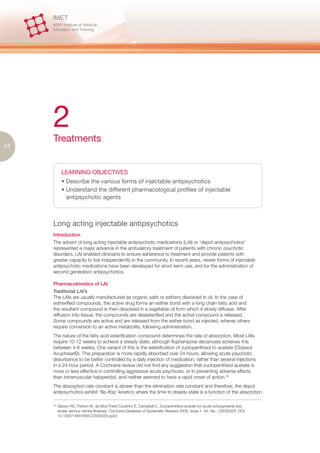 2
     Treatments
24



             LEARNING OBJECTIVES
             • Describe the various forms of injectable antipsychotics
             • Understand the different pharmacological profiles of injectable
               antipsychotic agents



     Long acting injectable antipsychotics
     Introduction
     The advent of long acting injectable antipsychotic medications (LAI) or ‘depot antipsychotics’
     represented a major advance in the ambulatory treatment of patients with chronic psychotic
     disorders. LAI enabled clinicians to ensure adherence to treatment and provide patients with
     greater capacity to live independently in the community. In recent years, newer forms of injectable
     antipsychotic medications have been developed for short-term use, and for the administration of
     second generation antipsychotics.

     Pharmacokinetics of LAI
     Traditional LAI’s
     The LAIs are usually manufactured as organic salts or esthers dissolved in oil. In the case of
     estherified compounds, the active drug forms an esther bond with a long chain fatty acid and
     the resultant compound is then dissolved in a vegetable oil from which it slowly diffuses. After
     diffusion into tissue, the compounds are desesterified and the active compound is released.
     Some compounds are active and are released from the esther bond as injected, wheras others
     require conversion to an active metabolite, following administration.
     The nature of the fatty acid esterification compound determines the rate of absorption. Most LAIs
     require 10-12 weeks to achieve a steady state, although fluphenazine decanoate acheives this
     between 4-6 weeks. One variant of this is the esterification of zuclopenthixol to acetate (Clopixol
     Acuphase©). This preparation is more rapidly absorbed over 24 hours, allowing acute psychotic
     disturbance to be better controlled by a daily injection of medication, rather than several injections
     in a 24-hour period. A Cochrane review did not find any suggestion that zuclopenthixol acetate is
     more or less effective in controlling aggressive acute psychosis, or in preventing adverse effects
     than intramuscular haloperidol, and neither seemed to have a rapid onset of action.34
     The absorption rate constant is slower than the elimination rate constant and therefore, the depot
     antipsychotics exhibit ‘flip-flop’ kinetics where the time to steady-state is a function of the absorption

     34.
           Gibson RC, Fenton M, da Silva Freire Coutinho E, Campbell C. Zuclopenthixol acetate for acute schizophrenia and
           similar serious mental illnesses. Cochrane Database of Systematic Reviews 2000, Issue 1. Art. No.: CD000525. DOI:
           10.1002/14651858.CD000525.pub2
 