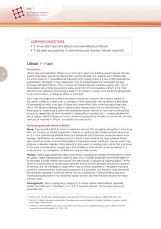 LEARNING OBJECTIVES
             • To know the important effects and side effects of lithium
             • To be able successfully to commence and maintain lithium treatment



     Lithium therapy
     Introduction
26   Lithium has well-established efficacy as an anti-manic agent and antidepressant in bipolar disorder,
     and for prophylaxis against mood episodes in bipolar disorder. It is probably more effective than
     the anticonvulsants in classical bipolar I disorder and in severe mania. It is one of the more effective
     augmentation strategies in major depression. 50% of antidepressant non-responders achieve
     remission with added lithium. 15% of people with bipolar disorder complete suicide. Only 10% of
     these deaths occur while the person is taking some form of mood stabilizer. Lithium is the most
     effective mood stabilizer at preventing suicide.38,39 If a patient is having some breakthrough episodes
     on an anticonvulsant, a change to lithium is warranted.
     Each major mood episode worsens the person’s functional outcome, has a serious impact on
     the person’s ability to sustain a job, a marriage or other relationship, and increases the probability
     of developing dementia in old age. Of those who cease lithium after achieving a good response,
     about 15% become relatively lithium resistant when relapse forces them to recommence it. For
     these reasons, requests by a patient with established bipolar disorder to have their mood stabilizer
     reduced or ceased should be firmly resisted. Ceasing lithium quickly (over < 2 weeks) doubles the
     risk of relapse. Mixed or dysphoric mania, ultrarapid cycling bipolar disorder and personality disorder
     have a poor response to lithium, compared to anticonvulsants.

     Some important side effects of lithium
     Renal. There is a fall in GFR and rise in creatinine in around 15% of patients taking lithium in the long
     term, but this may be related to episodes of toxicity or cardiovascular problems than to lithium per
     se. It is more controversial whether lithium at a therapeutic blood level can cause permanent renal
     damage. Renal failure may certainly occur as a result of toxic levels of the drug, however, lithium
     also commonly causes a concentrating defect at therapeutic levels, resulting in polyuria, which may
     progress to diabetes insipidus. Warn patients to drink water for resulting thirst, rather than soft drinks
     or fruit juice, as these worsen weight gain. Abnormalities in renal function should be referred to a
     renal physician for investigation, as there are many possible causes.
     Thyroid. Lithium suppresses the action of the thyroid, including the release of thyroid hormone from
     the gland. Clinical hypothyroidism occurs in up to 20% of people (especially women) taking lithium
     for ten years. A larger number have raised TSH with normal T4 (subclinical hypothyroidism).40 In the
     absence of pre-existing or familial thyroid disorder, thyroid function generally recovers on cessation
     of the drug. It is not necessary to cease lithium due to thyroid suppression. The patient should be
     warned at commencement that thyroid suppression is a possibility, and thyroxine replacement will
     be instituted if necessary. Endocrine referral may be of assistance. There is evidence that even
     subclinical hypothyroidism may destabilise bipolar disorder, and that thyroxine replacement helps
     in these cases.
     Teratogenicity. Lithium is pregnancy category D. It causes serious malformations, especially
     cardiac anomalies such as Ebstein’s, in 4-12% of exposed foetuses. 1st trimester exposure is
     especially risky.

     38.
           Goodwin et al. Suicide risk in bipolar disorder during treatment with lithium and divalproex. JAMA 2003; 290:1467
     39.
           Tondo et al. Lithium maintenance treatment of depression and mania in bipolar I or bipolar II disorders. American Journal
           of Psychiatry. 1998;155:638
     40.
           Perrild et al. Thyroid funciton and ultrasonically determined thyroid size in patients receiving long term lithium treatment.
           American Journal of Psychiatry 147:1518-1521
 