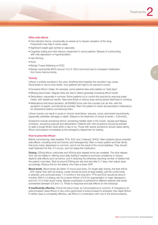 Treatments
                                                                                                                                    2
Other side effects
• Fine intention tremor, occasionally so severe as to require cessation of the drug.
  Propranolol may help in some cases.
• Significant weight gain (similar to valproate)
• Cognitive dulling and mild memory impairment in some patients. Beware of confounding
  with mild depression or hypothyroidism.
• Hair thinning
• Acne
• Benign T-wave flattening on ECG
• Benign neutrophilia (WCC around 10.0 X 109 is common) due to increased mobilization
  from bone marrow stores.                                                                                                                      27
Toxicity
Lithium is entirely excreted in the urine. Anything that impedes this excretion may cause
blood levels to rise to toxic levels. Your patients will need to be warned to avoid:
• Excessive lithium intake, for example, some patients take extra tablets on “bad days”
• Missing blood tests. Regular tests are vital to detect gradually increasing lithium levels
• Dehydration, especially in summer. Some patients try to control the polyuria by reducing water
  intake, with disastrous results. Take extra fluids or reduce dose during severe diarrhoea or vomiting
• Medications that block excretion. All NSAIDS (now over-the-counter) can do this, with the
  exception of aspirin, and should be avoided. Warn the patient to check all prescription medications
  for interactions before commencing them.
Lithium toxicity can result in acute or chronic renal failure, seizures, coma, permanent neurotoxicity
(especially cerebellar damage) or death. Dialysis is the treatment of choice at levels > 3.0mmol/L.
Symptoms include worsening tremor, worsening metallic taste in the mouth, nausea and fatigue,
confusion, worsening polyuria and dehydration. Patients with mild symptoms should be advised
to seek a trough lithium level within a day or so. Those with severe symptoms should cease taking
lithium and present immediately at the emergency department for testing.

How to prescribe lithium
Before commencing, take baseline TFTs, EUC and, if relevant, ßHCG. Warn patients about potential
side effects, including renal and thyroid, and teratogenicity. Warn a manic patient and their family
that post-manic depression is common, and is not the result of the mood stabiliser. They should
seek treatment for this, if it occurs, and not cease the medication.
Dosing. 250mg lithium carbonate and 450mg slow release forms are available. The slow release
form can be helpful in offering once daily dosing if needed to promote compliance or reduce
daytime side effects such as tremor, and in reducing the otherwise daunting number of tablets that
the patient must take. Start at around 500mg per day and test after 5-7 days, then adjust dose
accordingly. Reduce this for the elderly, who have a lower GFR.
Blood levels. Blood levels are taken 12 hours post dose. On single daily dosing, the level will be
~20% higher than with bd dosing. Levels should be done at least weekly until the correct level
is attained, and continued every 1-3 months in the long term. TFTs and EUC should be done 6
monthly. With b.i.d dosing, aim for a serum lithium of 0.6 for augmentation in major depression,
and 0.8-1.0 to treat acute mania. Bipolar prophylaxis is achieved for different patients with levels
somewhere between 0.6 and 1.0. Titrate to response and side effects for the individual.
If insufficiently effective. Check the serum level, as noncompliance is common. If changing to an
anticonvulsant, leave lithium in situ until a good level of anticonvulsant is achieved, then taper lithium.
If neither class is completely effective, use lithium in combination with one of the anticonvulsants.




                                                                                         I M ET AC U T E PS Y C H IATRI C M A N A G E M E N T
 