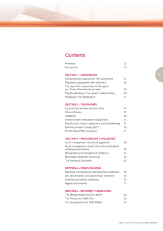 Contents
Foreword                                               02
Introduction                                           02


SECTION 1 – ASSESSMENT                                                                                  01
Comprehensive approach to risk assessment              04
Psychiatric assessment after self-harm                 12
The psychiatric assessment of Aboriginal
and Torres Strait Islander peoples                     16
Psychopathology in the general medical setting         18
Psychosis in the Medically Ill                         21


SECTION 2 – TREATMENTS
Long acting injectable antipsychotics                  24
Lithium therapy                                        26
Clozapine                                              28
Anticonvulsant medications in psychiatry               31
Psychotropic drugs in pregnancy and breastfeeding      34
Electroconvulsive Therapy (ECT)                        38
Pro Re Nata (PRN) medication                           41


SECTION 3 – MANAGEMENT CHALLENGES
Acute management of physical aggression                46
Acute management of alcohol and benzodiazepine
withdrawal syndromes                                   50
Recognition and management of delirium                 54
Neuroleptic Malignant Syndrome                         60
The Serotonin Syndrome                                 62


SECTION 4 – COMPLICATIONS
Metabolic complications of antipsychotic treatment     66
QTc abnormalities and psychotropic treatment           69
Akathisia and tardive dyskinesia                       72
Hyperprolactinaemia                                    75


SECTION 5 – IMPORTANT LEGISLATION
The Mental Health Act 2007 (NSW)                       80
The Privacy Act 1998 (Cth)                             83
The Guardianship Act 1987 (NSW)                        84




                                                 I M ET AC U T E PS Y C H IATRI C M A N A G E M E N T
 