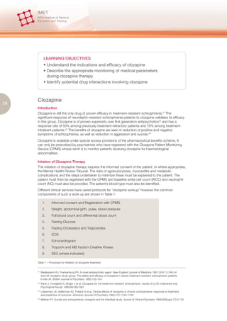 LEARNING OBJECTIVES
             • Understand the indications and efficacy of clozapine
             • Describe the appropriate monitoring of medical parameters
               during clozapine therapy
             • Identify potential drug interactions involving clozapine



     Clozapine
28
     Introduction
     Clozapine is still the only drug of proven efficacy in treatment-resistant schizophrenia.41 The
     significant response of neuroleptic-resistant schizophrenia patients to clozapine validates its efficacy
     in this group. Clozapine is of proven superiority over first generation antipsychotics42 and has a
     response rate of 50% among previously treatment-refractory patients and 76% among treatment-
     intolerant patients.43 The benefits of clozapine are seen in reduction of positive and negative
     symptoms of schizophrenia, as well as reduction in aggression and suicide.44
     Clozapine is available under special access provisions of the pharmaceutical benefits scheme. It
     can only be prescribed by psychiatrists who have registered with the Clozapine Patient Monitoring
     Service (CPMS) whose remit is to monitor patients receiving clozapine for haematological
     abnormalities.

     Intiation of Clozapine Therapy
     The initiation of clozapine therapy requires the informed consent of the patient, or where appropriate,
     the Mental Health Review Tribunal. The risks of agranulocytosis, myocarditis and metabolic
     complications and the steps undertaken to minimize these must be explained to the patient. The
     patient must then be registered with the CPMS and baseline white cell count (WCC) and neutrophil
     count (NC) must also be provided. The patient’s blood type must also be identified.
     Different clinical services have varied protocols for ‘clozapine workup’ however the common
     components of such a work up are shown in Table 7.

            1.      Informed consent and Registration with CPMS
            2.      Weight, abdominal girth, pulse, blood pressure
            3.      Full blood count and differential blood count
            4.      Fasting Glucose
            5.      Fasting Cholesterol and Triglycerides
            6.      ECG
            7.      Echocardiogram
            8.      Troponin and MB fraction Creatine Kinase
            9.      EEG (where indicated)

     Table 7 – Procedure for initiation of clozapine treatment


     41.
           Baldessarini RJ, Frankenburg FR. A novel antipsychotic agent. New England Journal of Medicine 1991;324(11):746-54
           and UK clozapine study group. The safety and efficacy of clozapine in severe treatment-resistant schizophrenic patients
           in the UK. British Journal of Psychiatry 1993;150-154
     42.
           Kane J, Honigfield G, Singer J et al. Clozapine for the treatment-resistant schizophrenic; results of a US multicenter trial,
           Psychopharmacoly 1989;99:560-563
     43.
           Lieberman JA, Safferman AZ, Pollack S et al. Clinical effects of clozapine in chronic schizophrenia: response to treatment
           and predictors of outcome. American Journal of Psychiatry 1994;151:1744-1752
     44.
           Meltzer HY. Suicide and schizophrenia; clozapine and the InterSept study. Journal of Clinical Psychiatry 1999;60(Suppl 12):47-50
 
