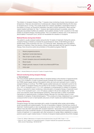 Treatments
                                                                                                                                                       2
The initiation of clozapine therarpy (“Day 1”) requires close monitoring of pulse, blood pressure, and
temperature. There are rare instances of cardiovascular collapse described following the first dose
of clozapine (6.25-12.5mg). This usually results from massive vasodilation. Isoprenaline infusion is
the pressor of choice, as intravenous adrenaline may lead to further hypotension. Many services
require inpatient admission for ‘Day 1’, however day-hospital admission is possible, assuming
adequate resuscitation facilities are available. Some patients develop ‘flu-like’ symptoms in the initial
phases of clozapine therapy, including pyrexia. This is not related to infection and, in the absence of
abnormalities in neutrophil count, should not necessitate the cessation of clozapine.

Medical Review during dose titration
The patient is usually reviewed weekly during the first 18 weeks of treatment. During this period,
clozapine therapy is titrated up towards the usual therapeutic doses of 300-600mg per day in
divided doses. Dose increments vary from 12.5-50mg per week, depending upon the patient’s                                                                          29
tolerance of treatment. Given the severity of illness usually associated with the need for clozapine
therapy, there should be careful documentation of the patients progress (Table 8)


       1.      Recent progress/symptoms
       2.      Significant mental state features
       3.      Risk of harm to self or others
       4.      Current clozapine dose and tolerability/efficacy
       5.      Blood results
       6.      Weight (periodic measure of waist circumference)/BP/Pulse
       7.      Action plan

Table 8 – Standard Medical entry during first 18 weeks of clozapine therapy


Clinical monitoring during clozapine therapy
a. Haematological
The most clinically significant adverse effect of clozapine therapy is the induction of agranulocytosis
in up to 3% of patients. In order to prevent excess morbidity and mortality in clozapine therapy,
the CPMS require regular testing of the patient’s white cell count and neutrophil count in order for
clozapine therapy to continue. The CPMS requires weekly leukocyte and neutrophil counts for the
first 18 weeks of clozapine therapy and monthly for the duration of therapy. A leukocyte count of >
3.0 x 109/L or neutrophil count >1.5 x 109/L represents a contraindication to initiation of clozapine
therapy, or grounds for closer monitoring or discontinuation of clozapine therapy. A leukocyte count
< 3.5 x 109 or neutrophil count < 2.0 x 109 places a patient in the at-risk category (the “amber
zone”) and warrants closer haematological monitoring. There have been a variety of postulated
mechanisms of agranulocytosis in clozapine therapy, although the most likely cause is a toxic
metabolite of clozapine, N-desmethylclozapine.45 This compound is likely metabolized to an unstable
compound which is toxic to haemopoietic precursors of both myeloid and erythroid lineages.46

Cardiac Monitoring
Clozapine therapy has been associated with a variety of potentially lethal cardiac abnormalities,
acute myocarditis and cardiomyopathy. The risk of myocarditis is highest in the first two months of
treatment. Cardiomyopathy is rare, but generally occurs later in treatment. Pericarditis and pericardial
effusion have also been associated with clozapine treatment. Tachycardia occurs in about 25% of
patients and is also a potential indicator of myocardial disease. Persisting tachycardia beyond two
months of treatment, or in association with other symptoms of cardiac failure, palpitations or angina
pectoris warrant urgent medical review. A minority of clozapine-treated patients show ECG changes


45.
      Gerson SL, Meltzer H Mechanisms of clozapine-induced agranulocytosis. Drug Saf 1992;7 Suppl 1:17-25
45.
      Gerson SL, Arce C, Meltzer HY. N-desmethylclozapine: a clozapine metabolite that suppresses haemopoiesis.
      British Journal of Haematology. 1994 86:555-561




                                                                                                            I M ET AC U T E PS Y C H IATRI C M A N A G E M E N T
 