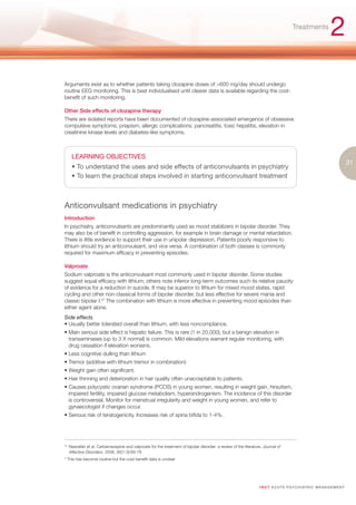Treatments
                                                                                                                                                              2
Arguments exist as to whether patients taking clozapine doses of >600 mg/day should undergo
routine EEG monitoring. This is best individualised until clearer data is available regarding the cost-
benefit of such monitoring.

Other Side effects of clozapine therapy
There are isolated reports have been documented of clozapine-associated emergence of obsessive
compulsive symptoms, priapism, allergic complications. pancreatitis, toxic hepatitis, elevation in
creatinine kinase levels and diabetes-like symptoms.



       LEARNING OBJECTIVES
                                                                                                                                                                          31
       • To understand the uses and side effects of anticonvulsants in psychiatry
       • To learn the practical steps involved in starting anticonvulsant treatment



Anticonvulsant medications in psychiatry
Introduction
In psychiatry, anticonvulsants are predominantly used as mood stabilizers in bipolar disorder. They
may also be of benefit in controlling aggression, for example in brain damage or mental retardation.
There is little evidence to support their use in unipolar depression. Patients poorly responsive to
lithium should try an anticonvulsant, and vice versa. A combination of both classes is commonly
required for maximum efficacy in preventing episodes.

Valproate
Sodium valproate is the anticonvulsant most commonly used in bipolar disorder. Some studies
suggest equal efficacy with lithium; others note inferior long-term outcomes such its relative paucity
of evidence for a reduction in suicide. It may be superior to lithium for mixed mood states, rapid
cycling and other non-classical forms of bipolar disorder, but less effective for severe mania and
classic bipolar I.47 The combination with lithium is more effective in preventing mood episodes than
either agent alone.
Side effects
• Usually better tolerated overall than lithium, with less noncompliance.
• Main serious side effect is hepatic failure. This is rare (1 in 20,000), but a benign elevation in
  transaminases (up to 3 X normal) is common. Mild elevations warrant regular monitoring, with
  drug cessation if elevation worsens.
• Less cognitive dulling than lithium
• Tremor (additive with lithium tremor in combination)
• Weight gain often significant.
• Hair thinning and deterioration in hair quality often unacceptable to patients.
• Causes polycystic ovarian syndrome (PCOS) in young women, resulting in weight gain, hirsutism,
  impaired fertility, impaired glucose metabolism, hyperandrogenism. The incidence of this disorder
  is controversial. Monitor for menstrual irregularity and weight in young women, and refer to
  gynaecologist if changes occur.
• Serious risk of teratogenicity. Increases risk of spina bifida to 1-4%.




47.
      Nasrallah et al. Carbamazepine and valproate for the treatment of bipolar disorder: a review of the literature. Journal of
      Affective Disorders. 2006, 95(1-3):69-78
* This has become routine but the cost-benefit data is unclear




                                                                                                                   I M ET AC U T E PS Y C H IATRI C M A N A G E M E N T
 