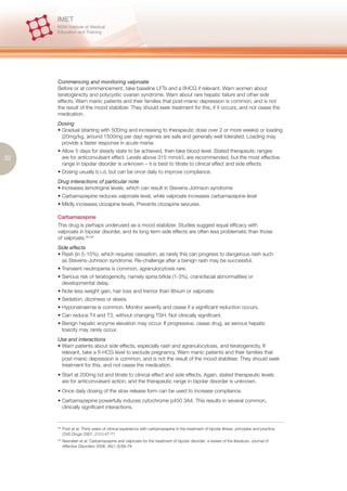 Commencing and monitoring valproate
     Before or at commencement, take baseline LFTs and a ßHCG if relevant. Warn women about
     teratogenicity and polycystic ovarian syndrome. Warn about rare hepatic failure and other side
     effects. Warn manic patients and their families that post-manic depression is common, and is not
     the result of the mood stabilizer. They should seek treatment for this, if it occurs, and not cease the
     medication.
     Dosing
     • Gradual (starting with 500mg and increasing to therapeutic dose over 2 or more weeks) or loading
       (20mg/kg, around 1500mg per day) regimes are safe and generally well tolerated. Loading may
       provide a faster response in acute mania
     • Allow 5 days for steady state to be achieved, then take blood level. Stated therapeutic ranges
32     are for anticonvulsant effect. Levels above 315 mmol/L are recommended, but the most effective
       range in bipolar disorder is unknown – it is best to titrate to clinical effect and side effects
     • Dosing usually b.i.d, but can be once daily to improve compliance.
     Drug interactions of particular note
     • Increases lamotrigine levels, which can result in Stevens-Johnson syndrome
     • Carbamazepine reduces valproate level, while valproate increases carbamazepine level
     • Mildly increases clozapine levels. Prevents clozapine seizures.

     Carbamazepine
     This drug is perhaps underused as a mood stabilizer. Studies suggest equal efficacy with
     valproate in bipolar disorder, and its long term side effects are often less problematic than those
     of valproate.48,49
     Side effects
     • Rash (in 5-15%), which requires cessation, as rarely this can progress to dangerous rash such
       as Stevens-Johnson syndrome. Re-challenge after a benign rash may be successful.
     • Transient neutropenia is common, agranulocytosis rare.
     • Serious risk of teratogenicity, namely spina bifida (1-3%), craniofacial abnormalities or
       developmental delay.
     • Note less weight gain, hair loss and tremor than lithium or valproate.
     • Sedation, dizziness or ataxia.
     • Hyponatraemia is common. Monitor severity and cease if a significant reduction occurs.
     • Can reduce T4 and T3, without changing TSH. Not clinically significant.
     • Benign hepatic enzyme elevation may occur. If progressive, cease drug, as serious hepatic
       toxicity may rarely occur.
     Use and interactions
     • Warn patients about side effects, especially rash and agranulocytosis, and teratogenicity. If
       relevant, take a ß-HCG level to exclude pregnancy. Warn manic patients and their families that
       post-manic depression is common, and is not the result of the mood stabiliser. They should seek
       treatment for this, and not cease the medication.
     • Start at 200mg bd and titrate to clinical effect and side effects. Again, stated therapeutic levels
       are for anticonvulsant action, and the therapeutic range in bipolar disorder is unknown.
     • Once daily dosing of the slow release form can be used to increase compliance.
     • Carbamazepine powerfully induces cytochrome p450 3A4. This results in several common,
       clinically significant interactions.


     48.
           Post et al. Thirty years of clinical experience with carbamazepine in the treatment of bipolar illness: principles and practice.
           CNS Drugs 2007, 21(1):47-71
     49.
           Nasrallah et al. Carbamazepine and valproate for the treatment of bipolar disorder: a review of the literature. Journal of
           Affective Disorders 2006, 95(1-3):69-78
 