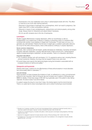 Treatments
                                                                                                                                                           2
      - Autoinduction of its own metabolism and a drop in carbamazepine levels with time. This effect
        is maximal at one month after starting treatment.
      - Reduction in blood levels of oestrogen from contraceptives, which can result in pregnancy. Use
        higher dose OCP or other contraceptive methods.
      - Reduction in levels of many antidepressants, antipsychotics and anticonvulsants, among other
        drugs. Always check for interactions and adjust doses if necessary.
      - Do not use with clozapine due to the risk of neutropenia.

Lamotrigine
Studies suggest effectiveness in bipolar depression, either as monotherapy or with an
antidepressant, but a relative lack of efficacy in treating or preventing mania. It is therefore often
combined with another mood stabilizer to target both mood poles.50 If rash does not occur, it is                                                                       33
generally very well tolerated. Patients find the lack of weight gain or sedation particularly welcome.
As is true for the other anticonvulsants, there is little evidence of efficacy in unipolar depression.
Some common interactions
Valproate, often combined with lamotrigine, greatly decreases its metabolism. Conversly, lamotrigine
increases valproate metabolism, causing valproate levels to fall by around 25%. Carbamazepine
slightly increases lamotrigine metabolism, as does sertraline. There is no interaction with lithium.
Important side effects
• 10% of patients develop rash with lamotrigine. 0.3-1% experience serious rash, including Stevens
  Johnson syndrome, therefore, the drug must be ceased if there is any rash at all.
• A recent large study reports that taking lamotrigine during first trimester is associated with an
  increased incidence of cleft lip and palate.51

Gabapentin and topiramate
Despite initial hopes, evidence for the effectiveness of these anticonvulsants in mood disorders
has unfortunately failed to materialize.52,53
Use and dosing
Rapid escalation of dose increases the incidence of rash, so adherence to a slow commencement
protocol is very important. Start at 25mg per day and increase over 6 weeks to 200mg/day (see
MIMS for details). A final dose range of 200-400 mg is generally used. If the patient is also taking
valproate, the above doses must all be halved.
If a patient ceases the drug for more than 5 days, this dosing regime must be recommenced.
There is no useful test for serum lamotrigine level, and no blood monitoring is recommended.




50.
      Bowden et al. A placebo controlled 18 month trial of lamotrigineand lithium maintenance treatment recently manic or
      hypomanic patients with bipolar I disorder. Archives of General Psychiatry 2003, 60:392-400
51.
      Homles et al. Increased frequency of isolated cleft palate in infants exposed to lamotrigine during pregnancy. Neurology
      2008;70:2152-2158
52.
      Maidment ID. Gabapentin treatment for bipolar disorder. Annals of Pharmacotherapy 2001. 35(10):1264-1269.
53.
      Chengappa et al. The evolving role of topiramate among other mood stabilisers in the management of bipolar disorder.
      Bipolar Dis 2001, 3:215-232




                                                                                                                I M ET AC U T E PS Y C H IATRI C M A N A G E M E N T
 