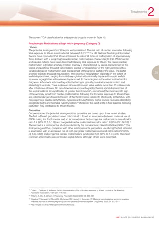 Treatments
                                                                                                                                                              2
The current TGA classification for antipsychotic drugs is shown in Table 10.

Psychotropic Medications at high risk in pregnancy (Category D)
Lithium
The potential teratogenicity of lithium is well established. The risk ratio of cardiac anomalies following
fetal exposure to lithium is estimated at between 1.2-7.7.54 The UK National Teratology Information
Service have concluded that lithium increases the risk of all types of malformation of approximately
three-fold and with a weighting towards cardiac malformations of around eight-fold. Whilst septal
and valvular defects have been described following fetal exposure to lithium, the classic cardiac
malformation is Ebstein anomaly. Ebstein anomaly is characterized by apical displacement of the
septal and posterior tricuspid valve leaflets, leading to “atrialization” of the right ventricle with a
variable degree of malformation and displacement of the anterior leaflet of the valve. The leaflet
anomaly leads to tricuspid regurgitation. The severity of regurgitation depends on the extent of                                                                          35
leaflet displacement, ranging from mild regurgitation with minimally displaced tricuspid leaflets
to severe regurgitation with extreme displacement. Echocardiogram is the criterion standard for
diagnosis. In M-mode echocardiography the finding is typically paradoxical septal motion and
dilated right ventricle. There is delayed closure of tricuspid valve leaflets more than 65 milliseconds
after mitral valve closure. On two-dimensional echocardiography there is apical displacement of
the septal leaflet of tricuspid leaflet of greater than 8 mm/m2 – considered the most specific sign
of the anomaly. Apart from cardiac malformations following first trimester exposure to lithium there
are potential dangers towards the end of the third trimester, related to lithotoxicity in the fetus, with
case reports of cardiac arrhythmias, cyanosis and hypertonicity. Some studies have also described
congenital goitre and neonatal hypothyroidism.55 Moreover, the rapid shifts in fluid balance following
parturition may predispose to lithium toxicity.
Paroxetine
Concerns about the potential teratogenicity of paroxetine are based upon three recent studies.
The first, a Danish population based cohort study1, found an association between maternal use of
SSRIs during the first trimester and an increased risk of both congenital malformations overall (odds
ratio 1.4 (95% CI 1.1-1.9)) and congenital cardiac malformations (odds ratio 1.6 (95% CI 1.0-2.6)).56
The second is a retrospective study conducted by the manufacturer, GlaxoSmithKline (GSK).57 The
findings suggest that, compared with other antidepressants, paroxetine use during the first trimester
is associated with an increased risk of both congenital malformations overall (odds ratio 2.2 (95%
CI 1.34-3.63)) and congenital cardiac malformations (odds ratio 2.08 (95% CI 1.0-4.23). The most
common abnormality was ventricular-septal defects, although others were described.




54.
      Cohen L, Freidman J, Jefferson J et al. A re-evaluation of risk of in-utero exposure to lithium. Journal of the American
      Psychiatric Association, 1994 271: 146-150
55.
      Williams K, Oke S. Lithium in Pregnancy. Psychiatric Bulletin 2000 24: 229-231
56.
      Wogelius P, Nørgaard M, Munk EM, Mortensen PB, Lipworth L, Sørensen HT. Maternal use of selective serotonin reuptake
      inhibitors and risk of adverse pregnancy outcome (Abstract) Pharmacoepidem Drug Safety 2005; 14: S72-S73
57.
      http://ctr.gsk.co.uk/Summary/paroxetine/studylist.asp.




                                                                                                                   I M ET AC U T E PS Y C H IATRI C M A N A G E M E N T
 