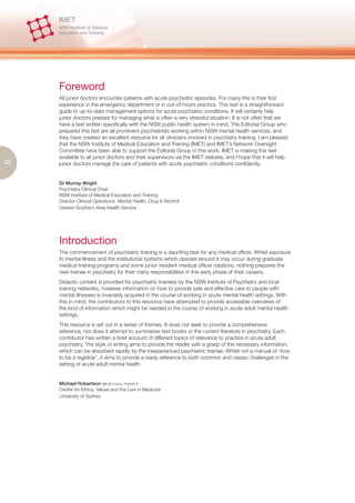 Foreword
     All junior doctors encounter patients with acute psychiatric episodes. For many this is their first
     experience in the emergency department or in out-of-hours practice. This text is a straightforward
     guide to up-to-date management options for acute psychiatric conditions. It will certainly help
     junior doctors prepare for managing what is often a very stressful situation. It is not often that we
     have a text written specifically with the NSW public health system in mind. The Editorial Group who
     prepared this text are all prominent psychiatrists working within NSW mental health services, and
     they have created an excellent resource for all clinicians involved in psychiatry training. I am pleased
     that the NSW Institute of Medical Education and Training (IMET) and IMET’s Network Oversight
     Committee have been able to support the Editorial Group in this work. IMET is making this text
     available to all junior doctors and their supervisors via the IMET website, and I hope that it will help
02   junior doctors manage the care of patients with acute psychiatric conditions confidently.


     Dr Murray Wright
     Psychiatry Clinical Chair
     NSW Institute of Medical Education and Training
     Director Clinical Operations, Mental Health, Drug & Alcohol
     Greater Southern Area Health Service




     Introduction
     The commencement of psychiatric training is a daunting task for any medical officer. Whilst exposure
     to mental illness and the institutional systems which operate around it may occur during graduate
     medical training programs and some junior resident medical officer rotations, nothing prepares the
     new trainee in psychiatry for their many responsibilities in this early phase of their careers.
     Didactic content is provided for psychiatric trainees by the NSW Institute of Psychiatry and local
     training networks, however information on how to provide safe and effective care to people with
     mental illnesses is invariably acquired in the course of working in acute mental health settings. With
     this in mind, the contributors to this resource have attempted to provide accessible overviews of
     the kind of information which might be needed in the course of working in acute adult mental health
     settings.
     This resource is set out in a series of themes. It does not seek to provide a comprehensive
     reference, nor does it attempt to summarize text-books or the current literature in psychiatry. Each
     contributor has written a brief account of different topics of relevance to practice in acute adult
     psychiatry. The style of writing aims to provide the reader with a grasp of the necessary information,
     which can be absorbed rapidly by the inexperienced psychiatric trainee. Whilst not a manual of ‘how
     to be a registrar’, it aims to provide a ready reference to both common and classic challenges in the
     setting of acute adult mental health.


     Michael Robertson MB BS (Hons), FRANZCP
     Centre for Ethics, Values and the Law in Medicine
     University of Sydney
 