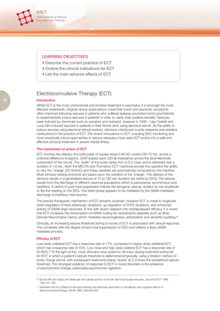 LEARNING OBJECTIVES
             • Describe the current practice of ECT
             • Outline the clinical indications for ECT
             • List the main adverse effects of ECT



     Electroconvulsive Therapy (ECT)
38   Introduction
     Whilst ECT is the most controversial and emotive treatment in psychiatry, it is amongst the most
     effective treatments. Original clinical observations noted that mood and psychotic symptoms
     often improved following seizures in patients who suffered epilepsy prompted some psychiatrists
     to experimentally induce seizures in patients in order to clarify their putative benefits. Seizures
     were induced by chemicals such as camphor and metrazol, however in 1938 – Ugo Cerletti and
     Lucio Bini induced seizures in patients in their Rome clinic using electrical stimuli. As the ability to
     induce seizures using electrical stimuli evolved, clinicians introduced muscle relaxants and sedative
     medications in the practice of ECT. The recent innovations in ECT, including EEG monitoring and
     more empirically robust approaches to seizure adequacy have seen ECT evolve into a safe and
     effective physical treatment in severe mental illness.

     The mechanism of action of ECT
     ECT involves the delivery of a brief-pulse of square-wave 0.9A AC current (30-70 Hz), across a
     potential difference of approx. 200V (based upon 220 Ω impedance across the skull-electrode
     component of the circuit). The ‘width’ of the pulse varies from 0.5-2 msec and is delivered over a
     duration 0.1-8 sec. Both the MECTA and Thymatron ECT machines provide the operator the ability
     to vary the ‘charge’ (25-504mC) and these variables are automatically computed by the machine.
     Most stimulus dosing protocols are based upon the variation of the ‘charge’. The delivery of the
     stimulus results in a generalised seizure of 15 to 180 sec duration (as noted by EEG). The seizure
     results from the discharge of different neuronal populations which is paroxysmal, synchronous and
     repetitive. A period of post-ictal suppression follows the iatrogenic seizure, evident as low amplitude
     or flat line reading on the EEG. This latter phase appears to be mediated by the GABA mediated
     discharge of inhibitory interneurons.
     The precise therapeutic mechanism of ECT remains uncertain, however ECT is noted to engender
     down-regulation of beta adrenergic receptors, up-regulation of 5HT2 receptors, and enhanced
     activity of GABA-ergic neurones. In line with recent research into antidepressant efficacy, it is noted
     that ECT increases the transcription of mRNA coding for neurotrophic peptides such as Brain
     Derived Neurotrophic Factor, which mediates neuronogenesis, arborization and dendritic budding.60
     Clinically, an increasing seizure threshold during a course of ECT is associated with clinical response.
     This correlates with the degree of post-ictal suppression on EEG and reflects a likely GABA
     mediated process.

     Efficacy of ECT
     Low-dose unilateral ECT has a response rate of 17%, compared to higher dose unilateral ECT,
     which has a response rate of 43%. Low dose and high-dose bilateral ECT has a response rate of
     63-65%.61 In the light of this, most clinicians have opted for stimulus-dosing treatment protocols
     for ECT, in which a patient’s seizure threshold is determined empirically, using a titration method of
     lower charge stimuli, with subsequent treatments being ‘dosed’ at 2-3 times the established seizure
     threshold. The strongest predictor of response to ECT in mood disorders is the presence
     of psychomotor change, particularly psychomotor agitation.


     60.
           Duman RS and Vaidya VA. Molecular and cellular actions of chronic electroconvulsive seizures. Journal of ECT 1998,
           14(3):181-193
     61.
           Sackheim HA et al. Effects of stimulus intensity and electrode placement on the efficacy and cognitive effects of
           electroconvulsive therapy. NEJM 1993; 328:839-846
 
