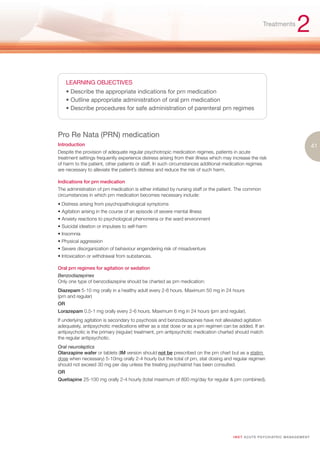 Treatments
                                                                                                                                  2

     LEARNING OBJECTIVES
     • Describe the appropriate indications for prn medication
     • Outline appropriate administration of oral prn medication
     • Describe procedures for safe administration of parenteral prn regimes



Pro Re Nata (PRN) medication
Introduction                                                                                                                                  41
Despite the provision of adequate regular psychotropic medication regimes, patients in acute
treatment settings frequently experience distress arising from their illness which may increase the risk
of harm to the patient, other patients or staff. In such circumstances additional medication regimes
are necessary to alleviate the patient’s distress and reduce the risk of such harm.

Indications for prn medication
The administration of prn medication is either initiated by nursing staff or the patient. The common
circumstances in which prn medication becomes necessary include:
• Distress arising from psychopathological symptoms
• Agitation arising in the course of an episode of severe mental illness
• Anxiety reactions to psychological phenomena or the ward environment
• Suicidal ideation or impulses to self-harm
• Insomnia
• Physical aggression
• Severe disorganization of behaviour engendering risk of misadventure
• Intoxication or withdrawal from substances.

Oral prn regimes for agitation or sedation
Benzodiazepines
Only one type of benzodiazepine should be charted as prn medication:
Diazepam 5-10 mg orally in a healthy adult every 2-6 hours. Maximum 50 mg in 24 hours
(prn and regular)
OR
Lorazepam 0.5-1 mg orally every 2-6 hours. Maximum 6 mg in 24 hours (prn and regular).
If underlying agitation is secondary to psychosis and benzodiazepines have not alleviated agitation
adequately, antipsychotic medications either as a stat dose or as a prn regimen can be added. If an
antipsychotic is the primary (regular) treatment, prn antipsychotic medication charted should match
the regular antipsychotic.
Oral neuroleptics
Olanzapine wafer or tablets (IM version should not be prescribed on the prn chart but as a statim
dose when necessary) 5-10mg orally 2-4 hourly but the total of prn, stat dosing and regular regimen
should not exceed 30 mg per day unless the treating psychiatrist has been consulted.
OR
Quetiapine 25-100 mg orally 2-4 hourly (total maximum of 800 mg/day for regular & prn combined).




                                                                                       I M ET AC U T E PS Y C H IATRI C M A N A G E M E N T
 