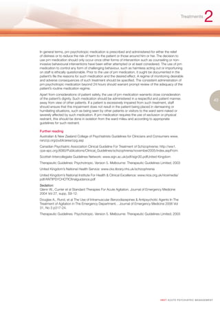 Treatments
                                                                                                                                 2
In general terms, prn psychotropic medication is prescribed and administered for either the relief
of distress or to reduce the risk of harm to the patient or those around him or her. The decision to
use prn medication should only occur once other forms of intervention such as counseling or non-
invasive behavioural interventions have been either attempted or at least considered. The use of prn
medication to control any form of challenging behaviour, such as harmless acting out or importuning
on staff is ethically questionable. Prior to the use of prn medication, it ought be documented in the
patient’s file the reasons for such medication and the desired effect. A regime of monitoring desirable
and adverse consequences of such treatment should be specified. The consistent administration of
prn psychotropic medication beyond 24 hours should warrant prompt review of the adequacy of the
patient’s routine medication regime.
Apart from considerations of patient safety, the use of prn medication warrants close consideration
of the patient’s dignity. Such medication should be administered in a respectful and patient manner,
                                                                                                                                             43
away from view of other patients. If a patient is excessively impaired from such treatment, staff
should ensure that this impairment does not result in the patient being placed in demeaning or
humiliating situations, such as being seen by other patients or visitors to the ward semi-naked or
severely affected by such medication. If prn medication requires the use of seclusion or physical
restraint, this should be done in isolation from the ward milieu and according to appropriate
guidelines for such restraint.

Further reading
Australian & New Zealand College of Psychiatrists Guidelines for Clinicians and Consumers www.
ranzcp.org/publicarea/cpg.asp
Canadian Psychiatric Association Clinical Guideline For Treatment of Schizophrenia: http://ww1.
cpa-apc.org:8080/Publications/Clinical_Guidelines/schizophrenia/november2005/index.aspFrom
Scottish Intercollegiate Guidelines Network: www.sign.ac.uk/pdf/sign30.pdfUnited Kingdom
Therapeutic Guidelines: Psychotropic. Version 5. Melbourne: Therapeutic Guidelines Limited; 2003
United Kingdom’s National Health Service: www.cks.library.nhs.uk/schizophrenia
United Kingdom’s National Institute For Health & Clinical Excellence: www.nice.org.uk/nicemedia/
pdf/ANTIPSYCHOTICfinalguidance.pdf
Sedation:
Glenn W., Currier et al Standard Therapies For Acute Agitation. Journal of Emergency Medicine
2004 Vol 27. supp, S9-12.
Douglas A., Rund, et al The Use of Intramuscular Benzodiazepines & Antipsychotic Agents In The
Treatment of Agitation in The Emergency Department. . Journal of Emergency Medicine 2006 Vol
31, No 3 p317-24.
Therapeutic Guidelines: Psychotropic. Version 5. Melbourne: Therapeutic Guidelines Limited; 2003




                                                                                      I M ET AC U T E PS Y C H IATRI C M A N A G E M E N T
 