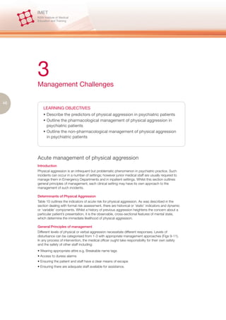 3
     Management Challenges

46
         LEARNING OBJECTIVES
         • Describe the predictors of physical aggression in psychiatric patients
         • Outline the pharmacological management of physical aggression in
           psychiatric patients
         • Outline the non-pharmacological management of physical aggression
           in psychiatric patients




     Acute management of physical aggression
     Introduction
     Physical aggression is an infrequent but problematic phenomenon in psychiatric practice. Such
     incidents can occur in a number of settings; however junior medical staff are usually required to
     manage them in Emergency Departments and in inpatient settings. Whilst this section outlines
     general principles of management, each clinical setting may have its own approach to the
     management of such incidents.

     Determinants of Physical Aggression
     Table 10 outlines the indicators of acute risk for physical aggression. As was described in the
     section dealing with formal risk assessment, there are historical or ‘static’ indicators and dynamic
     or ‘variable’ components. Whilst a history of previous aggression heightens the concern about a
     particular patient’s presentation, it is the observable, cross-sectional features of mental state,
     which determine the immediate likelihood of physical aggression.

     General Principles of management
     Different levels of physical or verbal aggression necessitate different responses. Levels of
     disturbance can be categorised from 1-3 with appropriate management approaches (Figs 9-11).
     In any process of intervention, the medical officer ought take responsibility for their own safety
     and the safety of other staff including:
     • Wearing appropriate attire e.g. Breakable name tags
     • Access to duress alarms
     • Ensuring the patient and staff have a clear means of escape
     • Ensuring there are adequate staff available for assistance.
 