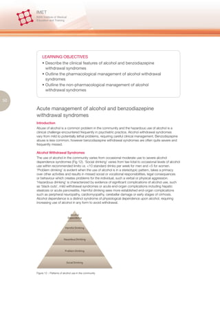 LEARNING OBJECTIVES
         • Describe the clinical features of alcohol and benzodiazepine
           withdrawal syndromes
         • Outline the pharmacological management of alcohol withdrawal
           syndromes
         • Outline the non-pharmacological management of alcohol
           withdrawal syndromes

50

     Acute management of alcohol and benzodiazepine
     withdrawal syndromes
     Introduction
     Abuse of alcohol is a common problem in the community and the hazardous use of alcohol is a
     clinical challenge encountered frequently in psychiatric practice. Alcohol withdrawal syndromes
     vary from mild to potentially lethal problems, requiring careful clinical management. Benzodiazepine
     abuse is less common; however benzodiazepine withdrawal syndromes are often quite severe and
     frequently missed.

     Alcohol Withdrawal Syndromes
     The use of alcohol in the community varies from occasional moderate use to severe alcohol
     dependence syndromes (Fig 12). ‘Social drinking’ varies from tee-total to occasional levels of alcohol
     use within recommended limits i.e. <10 standard drinks per week for men and <5 for women.
     ‘Problem drinking’ is evident when the use of alcohol is in a stereotypic pattern, takes a primacy
     over other activities and results in missed social or vocational responsibilities, legal consequences
     or behaviour which creates problems for the individual, such a verbal or physical aggression.
     ‘Hazardous drinking’ is characterized by evidence of significant complications of alcohol use, such
     as ‘black outs’, mild withdrawal syndromes or acute end-organ complications including hepatic
     steatosis or acute pancreatitis. Harmful drinking sees more established end-organ complications
     such as peripheral neuropathy, cardiomyopathy, cerebellar damage or early stages of cirrhosis.
     Alcohol dependence is a distinct syndrome of physiological dependence upon alcohol, requiring
     increasing use of alcohol in any form to avoid withdrawal.




     Figure 12 – Patterns of alcohol use in the community
 