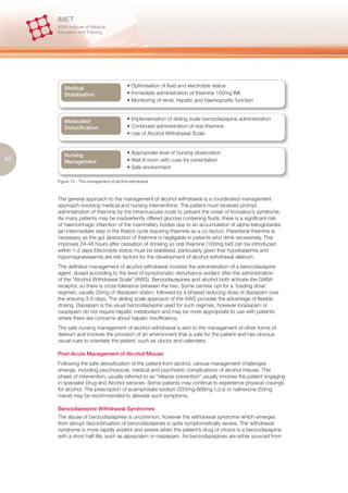 Medical                          • Optimisation of fluid and electrolyte status
        Stabilisation                    • Immediate administration of thiamine 100mg IMI
                                         • Monitoring of renal, hepatic and haemopoetic function



        Medicated                        • Implementation of sliding scale benzodiazepine administration
        Detoxification                   • Continued administration of oral thiamine
                                         • Use of Alcohol Withdrawal Scale



        Nursing                          • Appropriate level of nursing observation
52      Management                       • Well lit room with cues for orinentation
                                         • Safe environment

     Figure 13 – The management of alcohol withdrawal



     The general approach to the management of alcohol withdrawal is a coordinated management
     approach involving medical and nursing interventions. The patient must received prompt
     administration of thiamine by the intramuscular route to prevent the onset of Korsakov’s syndrome.
     As many patients may be inadvertently offered glucose containing fluids, there is a significant risk
     of haemorrhagic infarction of the mammillary bodies due to an accumulation of alpha-ketoglutarate
     (an intermediate step in the Kreb’s cycle requiring thiamine as a co-factor). Parenteral thiamine is
     necessary as the gut absorption of thiamine is negligable in patients who drink excessively. This
     improves 24-48 hours after cessation of drinking so oral thiamine (100mg bid) can be introduced
     within 1-2 days Electrolyte status must be stabilised, particularly given that hypokalaemia and
     hypomagnessaemia are risk factors for the development of alcohol withdrawal delirium.
     The definitive management of alcohol withdrawal involves the administration of a benzodiazepine
     agent, dosed according to the level of symptomatic disturbance evident after the administration
     of the “Alcohol Withdrawal Scale” (AWS). Benzodiazepines and alcohol both activate the GABA
     receptor, so there is cross tolerance between the two. Some centres opt for a ‘loading dose’
     regimen, usually 20mg of diazepam statim, followed by a phased reducing dose of diazepam over
     the ensuing 3-5 days. The sliding scale approach of the AWS provides the advantage of flexible
     dosing. Diazepam is the usual benzodiazepine used for such regimes, however lorazepam or
     oxazepam do not require hepatic metabolism and may be more appropriate to use with patients
     where there are concerns about hepatic insufficiency.
     The safe nursing management of alcohol withdrawal is akin to the management of other forms of
     delirium and involves the provision of an environment that is safe for the patient and has obvious
     visual cues to orientate the patient, such as clocks and calenders.

     Post-Acute Management of Alcohol Misuse
     Following the safe detoxification of the patient from alcohol, various management challenges
     emerge, including psychosocial, medical and psychiatric complications of alcohol misuse. This
     phase of intervention, usually referred to as “relapse prevention” usually involves the patient engaging
     in specialist Drug and Alcohol services. Some patients may continue to experience physical cravings
     for alcohol. The prescription of acamprosate sodium (333mg-666mg t.d.s) or naltrexone (50mg
     mane) may be recommended to alleviate such symptoms.

     Benzodiazepine Withdrawal Syndromes
     The abuse of benzodiazepines is uncommon, however the withdrawal syndrome which emerges
     from abrupt discontinuation of benzodiazepines is quite symptomatically severe. The withdrawal
     syndrome is more rapidly evident and severe when the patient’s drug of choice is a benzodiazepine
     with a short half-life, such as alprazolam or oxazepam. As benzodiazepines are either sourced from
 