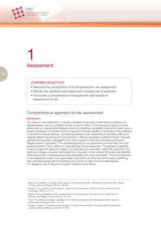 1
     Assessment
04

             LEARNING OBJECTIVES
             • Describe the components of a comprehensive risk assessment
             • Identify the variables associated with increase risk of adversity
             • Formulate a comprehensive management plan based on
               assessment of risk



     Comprehensive approach to risk assessment
     Introduction
     The notion of “risk assessment” is usually considered the process of estimating the likelihood of
     dangerousness, such as completed suicide or harm to others. In the insurance industry, actuarial
     assessment is a mathematical discipline aimed at computing a probability of adversity, based upon a
     broad consideration of variables. Such an approach has been applied in criminology in the prediction
     of recidivism in sexual offences.1 Actuarial approaches to risk assessment in psychiatry attempt to
     integrate different situational and clinical factors in different populations at different times.2 Actuarial
     approaches have been challenged by their aims to predict, rather than anticipate and prevent
     dangerousness in psychiatry.3 The actuarial approach to risk assessment provides little more than
     passive prediction 4 and is inferior to a standardised clinical assessment.5 The apparent superiority
     of clinical judgement appears to relate to its emphasis upon prevention, rather than prediction. The
     distinction between prevention and prediction is important, in that a recent UK review indicated that
     whilst around 28% of dangerousness was predictable, 65% was preventable.6 The clinical approach
     to risk assessment is also more appropriate in psychiatry, as it links the clinical tasks of gathering
     data, synthesising data and formulating a plan of action to alter the factors likely leading
     to a dangerous act on the part of a person suffering mental illness.




     1.
          Silver E, Chow-Martin L. A multiple models approach to assessing recidivism: Implications for judicial decision making.
          Criminal Justice and Behavior 2002 29: 538–568
     2.
          Monhan J. The prediction of violent behavior: Toward a second generation of theory and policy. American Journal
          of Psychiatry 1984 141, 10-15
     3.
          Bauer A, Rosca P, Khawalled R et al. Dangerousness and risk assessment: the state of the art. Israel Journal of
          Psychiatry and Related Sciences 2003 40: 182-190
     4.
          Hart S. The role of psychopathy in assessing risk for violence: conceptual and methodological issues. Legal and
          Criminological Psychology 1998 3: 121-137
     5.
          Douglas K, Kropp P. A prevention-based paradigm for violence risk assessment: clinical and research applications.
          Criminal Justice and Behaviour 2002 29: 617-658
 