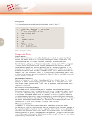 Investigations
     The investigations performed will depend on the clinical situation (Table 17).


        1.       Bloods – UEC, Ca/Mg/P04, LFT, FBC, glucose,
                 TFT, blood cultures, ESR, drug levels
        2.       Urine – urinalysis, MSU
        3.       ECG
        4.       EEG
        5.       Cerebral CT scan/MRI
58      6.       CXR
        7.       ABG/pulse oximetry
        8.       Other – LP/CSF, B12/folate


     Table 17 – Investigation of Delirium


     Management of Delirium
     Risk Management
     An important aim of treatment is to maintain the safety of the patient, other patients and staff.
     Patients’ with delirium are at risk of suicide, falls, wandering and medical complications. They
     may be aggressive and try to defend themselves in the face of perceived persecution.
     Consideration should be given for the patient to be treated in a single room with 1:1 nursing care.
     ‘Chemical restraint’ may be needed (see below) to reduce behavioural disturbance. Physical
     restraints (posey jackets, wrist restraints) are usually used as a last resort. Procedures for their
     application and indications for their use will depend on local policies. It should be remembered
     that the least restrictive option should be used for the shortest amount of time. Ensure adequate
     hydration, food intake and toileting. Monitor for the development of pressure areas, venous stasis
     and pneumonia. Access to open windows, balconies, stairwells and other potential environmental
     dangers should be prevented.
     Medicolegal Considerations
     Patients with delirium are likely to have impaired capacity to make decisions about their medical
     treatment. As delirium is a medical emergency most patients may be detained in hospital and
     provided with medical treatment under ‘Duty of Care’. An application to the Guardianship Board
     may also be considered.
     Environmental Changes/Reorientation
     Environmental changes that may help the delirious patient feel less distressed and minimize
     behavioural disturbance include: having a family member or close friend present, or place photos
     of loved ones in their room; trying to maintain consistency of staff; providing a room close to the
     nursing station; having easily sighted clocks and calendars and encouraging staff to repeatedly
     reorientate the patient; the use of a single room, if possible, to avoid over-stimulation but avoiding
     too little stimulation by the use of soft lighting and gentle background music. Making sure the patient
     has glasses or hearing aids, if these are required, will help reduce misperceptions. Education and
     reassurance to the family and to the patient, if possible, is also important.
     Pharmacological treatment
     The evidence for the use of psychotropic medications in the setting of delirium is limited.
     Consideration for medication should be given when the patient is agitated, distressed, sleepless or
     has psychotic symptoms. In patients who have hypoactive delirium, there is some evidence that
     medications may reduce the duration of the delirium and decrease distress. Like with all decisions
     regarding treatment the benefits must be weighed against the risks. Psychotropic medication may
     result in falls, may impair the patients ability to understand and comply with treatment, and sedative
     medication may worsen cognitive impairment.
 