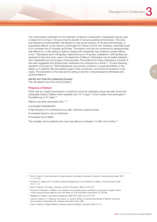 Management Challenges
                                                                                                                                                           3
The most studied medication for the treatment of delirium is haloperidol. Haloperidol may be used
in doses from 0.5mg to 10mg and has the benefit of oral and parental administration. The dose
and frequency of administration will depend on the clinical situation. It has few anticholinergic or
hypotensive effects. It may result in a prolonged QT interval on ECG and, therefore, potentially result
in an increased risk of Torsades de Pointes. The patient must also be monitored for extrapyramidal
side effects but, in the setting of delirium treated with haloperidol, the incidence of these effects
is low.73 Olanzapine (up to 20mg/day), risperidone (up to 4mg/day), quetiapine (~200mg/day) and
ziprasidone have also been used in the treatment of delirium. Olanzapine may be better tolerated
than haloperidol and can be given intramuscularly. The evidence for these medications is limited. It
has been suggested that antipsychotic medication be continued for a further 7-10 days following
resolution of symptoms.74 Benzodiazepines may worsen confusion or cause disinhibition in the
elderly, or in patients with pre-existing organic brain syndromes, and should be avoided in most
cases. The exceptions to this rule are the setting of alcohol or benzodiazepine withdrawal and                                                                         59
postictal delirium.
Identify and Treat the Underlying Cause(s)
This will depend upon the clinical situation.

Prognosis of Delirium
There may be a rapid improvement in symptoms once the underlying cause has been found and
adequately treated. Delirium often subsides over 10-12 days75 (1) but maybe more prolonged in
the elderly (up to 81 days).76
Delirium has been associated with:77,78
• prolonged hospitalization
• high frequency of complications e.g. falls, infections, pressure sores
• increased need for care in institutions
• increased risk of death.
The mortality rate for patients who have had delirium is between 14-36% at 6 months.79




73.
      Kerr IB, Taylor D. Acute disturbed or violent behaviour: principles of treatment. Journal of Psychopharmacology 1997;
      11: 271-279
74.
      Schwartz TL, Masand PS. The Role of Atypical Antipsychotics in the Treatment of Delirium. Psychosomatics 2002
      43:171-174
75.
      Sirois F. Delirium: 100 cases. Canadian Journal of Psychiatry 1988; 33: 375-378
76.
      Koponen H, Stenback U, Mattila E et al. Delirium among elderly persons admitted to a psychiatric hospital: Clinical
      course during the acute stage and one-year follow-up. Acta Psychiatric Scandinavia 79: 579-585
77.
      Meagher DJ. Delirium: optimising management. BMJ 2001 vol322 20; p144-148
78.
      Liptzin B. Delirium. In J Sadavoy, LW Lazarus, LF Jarvik et al (Eds). Comprehensive Review of Geriatric Psychiatry
      (second edition). Washington DC: American Psychiatric Press 1996
79.
      Cole G. Delirium in Elderly Patients. American Journal of Getiatric Psychiatry 2004 12:7-21




                                                                                                                I M ET AC U T E PS Y C H IATRI C M A N A G E M E N T
 