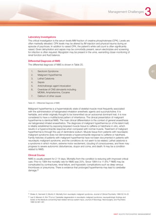 Management Challenges
                                                                                                                                                           3
Laboratory Investigations
The critical investigation is the serum levels MM fraction of creatine phosphokinase (CPK). Levels are
often markedly elevated. CPK levels may be altered by IM injection and physical trauma during an
episode of psychosis. In addition to raised CPK, the patient’s white cell count is often significantly
raised. Given dehydration and sepsis may be comorbidly present, serum electrolytes and screening
for infection is often required. Myoglobin may be present in the urine, warranting closer monitoring of
renal function and fluid balance.

Differential Diagnosis of NMS
The differential diagnosis of NMS is shown in Table 20.

       1.      Serotonin Syndrome                                                                                                                                      61
       2.      Malignant Hyperthermia
       3.      Lethal Catatonia
       4.      Sepsis
       5.      Anticholinergic agent intoxication
       6.      Overdose of CNS stimulants including
               MDMA, Amphetamine, Cocaine
       7.      Delirium of other cause

Table 20 – Differential Diagnosis of NMS


Malignant hyperthermia is a hypermetabolic state of skeletal muscle most frequently associated
with the administration of halogenated inhalation anesthetic agents and succinylcholine. It is
heritable, and whilst originally thought to be transmitted via an autosomal dominant trait, it is now
considered to have a multifactorial pattern of inheritance. The clinical presentation of malignant
hyperthermia is identical NMS. The main clinical differentiation is the context of general anaesthesia
via halogenated inhaled anaesthetics. The diagnosis of malignant hyperthermia (or of the latent trait)
is reliably established by exposing biopsied muscle tissue to caffeine or halothane in vitro, which
results in a hypercontractile response when compared with normal muscle. Treatment of malignant
hyperthermia is through the use of dantrolene sodium. Muscle tissue from patients with neuroleptic
malignant syndrome does not demonstrate a hypercontractile response to caffeine or halothane.
Family histories of patients with malignant hyperthermia have not been documented in patients with
neuroleptic malignant syndrome, and the conditions do not seem to be related. Lethal catatonia is
a syndrome in which mutism, extreme motor excitement, clouding of consciousness, and fever may
progress to severe autonomic disturbances, stupor and coma, and death. It may be a condition
related to NMS.

Clinical Course
NMS is usually present for 2-14 days. Mortality from the condition is reducing with improved critical
care. Prior to 1984 the mortality rate for NMS was 25%. Since 1984 it is 11.6%.82 NMS may be
complicated by contractures, renal failure, and hypostatic complications such as deep venous
thrombosis or pneumonia. There is evidence that prolonged hyperthermia may lead to cerebellar
damage.83




82.
      Shalev A, Hermesh H, Munitz H. Mortality from neuroleptic malignant syndrome. Journal of Clinical Psychiatry 1989 50:18–25
83.
      Lee S, Merriam A, Kim TS et al. Cerebellar degeneration in neuroleptic malignant syndrome: neuropathologic findings and
      review of the literature concerning heat-related nervous system injury. Journal of Neurology, Neurosurgery, and Psychiatry
      1989 52:387–391




                                                                                                                I M ET AC U T E PS Y C H IATRI C M A N A G E M E N T
 