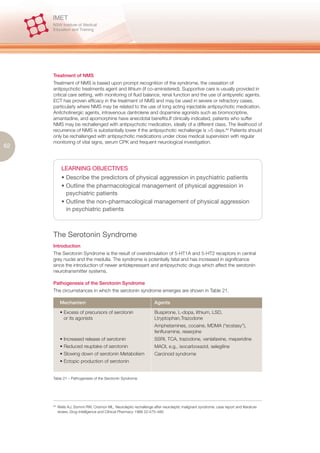 Treatment of NMS
     Treatment of NMS is based upon prompt recognition of the syndrome, the cessation of
     antipsychotic treatments agent and lithium (if co-aministered). Supportive care is usually provided in
     critical care setting, with monitoring of fluid balance, renal function and the use of antipyretic agents.
     ECT has proven efficacy in the treatment of NMS and may be used in severe or refractory cases,
     particularly where NMS may be related to the use of long acting injectable antipsychotic medication.
     Anitcholinergic agents, intravenous dantrolene and dopamine agonists such as bromocriptine,
     amantadine, and apomorphine have anecdotal benefits.If clinically indicated, patients who suffer
     NMS may be rechallenged with antipsychotic medication, ideally of a different class. The likelihood of
     recurrence of NMS is substantially lower if the antipsychotic rechallenge is >5 days.84 Patients should
     only be rechallenged with antipsychotic medications under close medical supervision with regular
     monitoring of vital signs, serum CPK and frequent neurological investigation.
62


             LEARNING OBJECTIVES
             • Describe the predictors of physical aggression in psychiatric patients
             • Outline the pharmacological management of physical aggression in
               psychiatric patients
             • Outline the non-pharmacological management of physical aggression
               in psychiatric patients



     The Serotonin Syndrome
     Introduction
     The Serotonin Syndrome is the result of overstimulation of 5-HT1A and 5-HT2 receptors in central
     grey nuclei and the medulla. The syndrome is potentially fatal and has increased in significance
     since the introduction of newer antidepressant and antipsychotic drugs which affect the serotonin
     neurotransmitter systems.

     Pathogenesis of the Serotonin Syndrome
     The circumstances in which the serotonin syndrome emerges are shown in Table 21.

            Mechanism                                                Agents

            • Excess of precursors of serotonin                      Buspirone, L-dopa, lithium, LSD,
              or its agonists                                        Ltryptophan,Trazodone
                                                                     Amphetamines, cocaine, MDMA (“ecstasy”),
                                                                     fenfluramine, reserpine
            • Increased release of serotonin                         SSRI, TCA, trazodone, venlafaxine, meperidine
            • Reduced reuptake of serotonin                          MAOI, e.g., isocarboxazid, selegiline
            • Slowing down of serotonin Metabolism                   Carcinoid syndrome
            • Ectopic production of serotonin


     Table 21 – Pathogenesis of the Serotonin Syndrome




     84.
           Wells AJ, Sommi RW, Crismon ML. Neuroleptic rechallenge after neuroleptic malignant syndrome: case report and literature
           review. Drug Intelligence and Clinical Pharmacy 1988 22:475–480
 