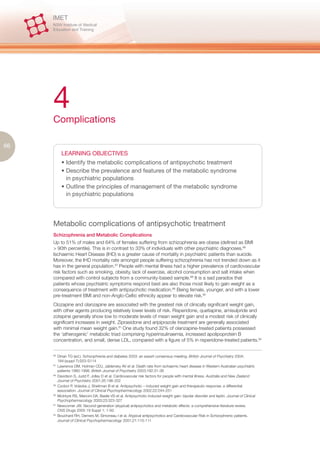 4
     Complications

66
           LEARNING OBJECTIVES
           • Identify the metabolic complications of antipsychotic treatment
           • Describe the prevalence and features of the metabolic syndrome
             in psychiatric populations
           • Outline the principles of management of the metabolic syndrome
             in psychiatric populations




     Metabolic complications of antipsychotic treatment
     Schizophrenia and Metabolic Complications
     Up to 51% of males and 64% of females suffering from schizophrenia are obese (defined as BMI
     > 90th percentile). This is in contrast to 33% of individuals with other psychiatric diagnoses.86
     Ischaemic Heart Disease (IHD) is a greater cause of mortality in psychiatric patients than suicide.
     Moreover, the IHD mortality rate amongst people suffering schizophrenia has not trended down as it
     has in the general population.87 People with mental illness had a higher prevalence of cardiovascular
     risk factors such as smoking, obesity, lack of exercise, alcohol consumption and salt intake when
     compared with control subjects from a community-based sample.88 It is a sad paradox that
     patients whose psychiatric symptoms respond best are also those most likely to gain weight as a
     consequence of treatment with antipsychotic medication.89 Being female, younger, and with a lower
     pre-treatment BMI and non-Anglo-Celtic ethnicity appear to elevate risk.90
     Clozapine and olanzapine are associated with the greatest risk of clinically significant weight gain,
     with other agents producing relatively lower levels of risk. Risperidone, quetiapine, amisulpride and
     zotepine generally show low to moderate levels of mean weight gain and a modest risk of clinically
     significant increases in weight. Ziprasidone and aripiprazole treatment are generally associated
     with minimal mean weight gain.91 One study found 32% of olanzapine-treated patients possessed
     the ‘atherogenic’ metabolic triad comprising hyperinsulinaemia, increased apolipoprotein B
     concentration, and small, dense LDL, compared with a figure of 5% in risperidone-treated patients.92


     86.
         Dinan TG (ed.). Schizophrenia and diabetes 2003: an expert consensus meeting. British Journal of Psychiatry 2004;
         184:(suppl 7):S53-S114
     87.
         Lawrence DM, Holman CDJ, Jablensky AV et al. Death rate from ischaemic heart disease in Western Australian psychiatric
         patients 1980-1998. British Journal of Psychiatry 2003;182:31-36
     88.
         Davidson S, Judd F, Jolley D et al. Cardiovascular risk factors for people with mental illness. Australia and New Zealand
         Journal of Psychiatry 2001;35:196-202
     89.
         Czobor P, Volavka J, Sheitman B et al. Antipsychotic – induced weight gain and therapeutic response: a differential
         association. Journal of Clinical Psychopharmacology 2002;22:244-251
     90.
         McIntyre RS, Mancini DA, Basile VS et al. Antipsychotic-induced weight gain: bipolar disorder and leptin. Journal of Clinical
         Psychopharmacology 2003;23:323-327
     91.
         Newcomer JW. Second-generation (atypical) antipsychotics and metabolic effects: a comprehensive literature review.
         CNS Drugs 2005 19 Suppl 1: 1-93
     92.
         Bouchard RH, Demers M, Simoneau I et al. Atypical antipsychotics and Cardiovascular Risk in Schizophrenic patients.
         Journal of Clinical Psychopharmacology 2001;21:110-111
 