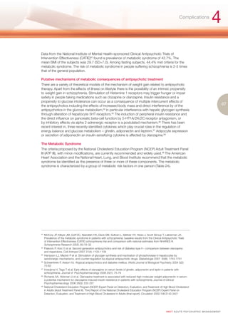 Complications
                                                                                                                                                       4
Data from the National Institute of Mental Health-sponsored Clinical Antipsychotic Trials of
Intervention Effectiveness (CATIE)93 found a prevalence of metabolic syndrome of 42.7%. The
mean BMI of the subjects was 29.7 (SD=7.0). Among fasting subjects, 44.4% met criteria for the
metabolic syndrome. The risk of metabolic syndrome in people suffering schizophrenia is 2-3 times
that of the general population.

Putative mechanisms of metabolic consequences of antipsychotic treatment
There are a variety of theoretical models of the mechanism of weight gain related to antipsychotic
therapy. Apart from the effects of illness on lifestyle there is the possibility of an intrinsic propensity
to weight gain in schizophrenia. Stimulation of Histamine 1 receptors may trigger hunger or impair
satiety in people taking medications such as clozapine or olanzapine. Insulin resistance and a
propensity to glucose intolerance can occur as a consequence of multiple intercurrent effects of
the antipsychotics including the effects of increased body mass and direct interference by of the                                                                  67
antipsychotics in the glucose metabolism,94 in particular interference with hepatic glycogen synthesis
through alteration of hepatocyte 5HT receptors.95 The induction of peripheral insulin resistance and
the direct influence on pancreatic beta-cell function by 5-HT1A/2A/2C receptor antagonism, or
by inhibitory effects via alpha 2-adrenergic receptor is a postulated mechanism.96 There has been
recent interest in, three recently identified cytokines which play crucial roles in the regulation of
energy balance and glucose metabolism – ghrelin, adiponectin and leptinm.97 Adipocyte expression
or secretion of adiponectin an insulin-sensitizing cytokine is affected by olanzapine.98

The Metabolic Syndrome
The criteria proposed by the National Cholesterol Education Program (NCEP) Adult Treatment Panel
III (ATP III), with minor modifications, are currently recommended and widely used.99 The American
Heart Association and the National Heart, Lung, and Blood Institute recommend that the metabolic
syndrome be identified as the presence of three or more of these components. The metabolic
syndrome is characterized by a group of metabolic risk factors in one person (Table 24).




93.
    McEvoy JP, Meyer JM, Goff DC, Nasrallah HA, Davis SM, Sullivan L, Meltzer HY, Hsiao J, Scott Stroup T, Lieberman JA.
    Prevalence of the metabolic syndrome in patients with schizophrenia: baseline results from the Clinical Antipsychotic Trials
    of Intervention Effectiveness (CATIE) schizophrenia trial and comparison with national estimates from NHANES III.
    Schizophrenia Research 2005; 80:19–32
94.
    Filakovic P, Koic O et al. Second generation antipsychotics and risk of diabetes type II – comparison between olanzapine
    and risperidone. Coll Antropol 2007 31(4): 1105-1109
95.
    Hampson LJ, Mackin P et al. Stimulation of glycogen synthesis and inactivation of phosphorylase in hepatocytes by
    serotonergic mechanisms, and counter-regulation by atypical antipsychotic drugs. Diabetologia 2007 50(8): 1743-1751
96.
    Schwenkreis P, Assion HJ. Atypical antipsychotics and diabetes mellitus. World Journal of Biological Psychiatry 2004 5(2):
    73-82
97.
    Hosojima H, Togo T et al. Early effects of olanzapine on serum levels of ghrelin, adiponectin and leptin in patients with
    schizophrenia. Journal of Psychopharmacology 2006 20(1): 75-79
98.
    Richards AA, Hickman IJ et al. Olanzapine treatment is associated with reduced high molecular weight adiponectin in serum:
    a potential mechanism for olanzapine-induced insulin resistance in patients with schizophrenia. Journal of Clinical
    Psychopharmacology 2006 26(3): 232-237
99.
    National Cholesterol Education Program (NCEP) Expert Panel on Detection, Evaluation, and Treatment of High Blood Cholesterol
    in Adults (Adult Treatment Panel III). Third Report of the National Cholesterol Education Program (NCEP) Expert Panel on
    Detection, Evaluation, and Treatment of High Blood Cholesterol in Adults (final report). Circulation 2002;106:3143-3421




                                                                                                            I M ET AC U T E PS Y C H IATRI C M A N A G E M E N T
 