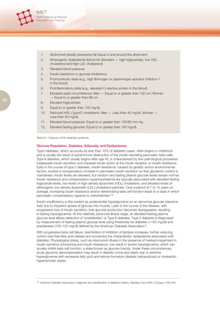 1.      Abdominal obesity (excessive fat tissue in and around the abdomen)
            2.      Atherogenic dyslipidemia (blood fat disorders — high triglycerides, low HDL
                    cholesterol and high LDL cholesterol)
            3.      Elevated blood pressure
            4.      Insulin resistance or glucose intolerance
            5.      Prothrombotic state (e.g., high fibrinogen or plasminogen activator inhibitor–1
                    in the blood)
            6.      Proinflammatory state (e.g., elevated C-reactive protein in the blood)
            7.      Elevated waist circumference: Men — Equal to or greater than 102 cm; Women
                    — Equal to or greater than 88 cm
68
            8.      Elevated triglycerides:
            9.      Equal to or greater than 150 mg/dL
            10.     Reduced HDL (“good”) cholesterol: Men — Less than 40 mg/dL Women —
                    Less than 50 mg/dL
            11.     Elevated blood pressure: Equal to or greater than 130/85 mm Hg
            12.     Elevated fasting glucose: Equal to or greater than 100 mg/dL


     Table 24 – Features of the metabolic syndrome


     Glucose Regulation, Diabetes, Adiposity, and Dyslipidemia
     Type-I diabetes, which accounts for less than 10% of diabetes cases, often begins in childhood
     and is usually the result of autoimmune destruction of the insulin-secreting pancreatic beta cells.
     Type-II diabetes, which usually begins after age 45, is characterized by two pathological processes:
     inadequate insulin secretion and impaired insulin action at the insulin receptor, or insulin resistance.
     Early in the course of type 2 diabetes, insulin resistance, caused by genetic and/or environmental
     factors, evokes a compensatory increase in pancreatic insulin secretion so that glycaemic control is
     maintained; insulin levels are elevated, but random and fasting plasma glucose levels remain normal.
     Insulin resistance and compensatory hyperinsulinaemia are typically associated with elevated fasting
     triglyceride levels, low levels of high-density lipoprotein (HDL) cholesterol, and elevated levels of
     atherogenic low-density lipoprotein (LDL) cholesterol particles. Over a period of 7 to 10 years on
     average, increasing insulin resistance and/or deteriorating beta cell function leads to a state in which
     pancreatic compensatory capacity is overwhelmed.100
     Insulin insufficiency is first evident as postprandial hyperglycemia (or an abnormal glucose tolerance
     test) due to impaired uptake of glucose into muscle. Later in the course of the disease, with
     progressive loss of insulin secretion, liver glucose production becomes dysregulated, resulting
     in fasting hyperglycemia. At this relatively advanced illness stage, an elevated fasting plasma
     glucose level allows detection of “prediabetes” or Type II diabetes. Type 2 diabetes is diagnosed
     by measurement of fasting plasma glucose level using thresholds for diabetes (>125 mg/dl) and
     prediabetes (100–125 mg/dl) defined by the American Diabetes Association15.
     With progressive beta cell failure, disinhibition of inhibition of lipolysis increases, further reducing
     control over free fatty acid release and worsening the characteristic dyslipidemia associated with
     diabetes. Physiological stress, such as intercurrent illness in the presence of marked impairment in
     insulin secretory functioning and insulin resistance, can result in severe hyperglycemia, which can
     acutely inhibit beta cell function, a state known as glucose toxicity. Under these circumstances,
     acute glycemic decompensation may result in diabetic coma and death due to extreme
     hyperglycemia with excessive fatty acid and ketone formation (diabetic ketoacidosis) or nonketotic
     hyperosmolar states.




     100.
            American Diabetes Association: Diagnosis and classification of diabetes mellitus. Diabetes Care 2004; 27(suppl 1):S5-S10
 