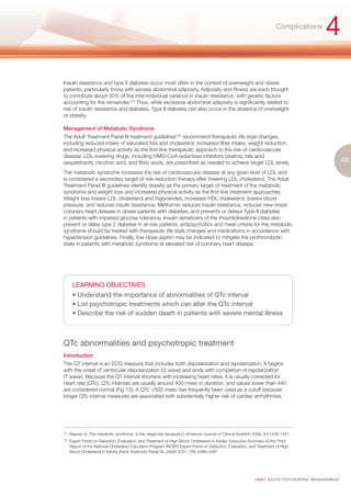 Complications
                                                                                                                                                        4
Insulin resistance and type II diabetes occur most often in the context of overweight and obese
patients, particularly those with excess abdominal adiposity. Adiposity and fitness are each thought
to contribute about 30% of the inter-individual variance in insulin resistance, with genetic factors
accounting for the remainder.101 Thus, while excessive abdominal adiposity is significantly related to
risk of insulin resistance and diabetes, Type II diabetes can also occur in the absence of overweight
or obesity.

Management of Metabolic Syndrome
The Adult Treatment Panel III treatment guidelines102 recommend therapeutic life style changes,
including reduced intake of saturated fats and cholesterol, increased fiber intake, weight reduction,
and increased physical activity as the first-line therapeutic approach to the risk of cardiovascular
disease. LDL-lowering drugs, including HMG-CoA reductase inhibitors (statins), bile acid
sequestrants, nicotinic acid, and fibric acids, are prescribed as needed to achieve target LDL levels.                                                              69
The metabolic syndrome increases the risk of cardiovascular disease at any given level of LDL and
is considered a secondary target of risk-reduction therapy after lowering LDL cholesterol. The Adult
Treatment Panel III guidelines identify obesity as the primary target of treatment of the metabolic
syndrome and weight loss and increased physical activity as the first-line treatment approaches.
Weight loss lowers LDL cholesterol and triglycerides, increases HDL cholesterol, lowers blood
pressure, and reduces insulin resistance. Metformin reduces insulin resistance, reduces new-onset
coronary heart disease in obese patients with diabetes, and prevents or delays Type-II diabetes
in patients with impaired glucose tolerance. Insulin sensitizers of the thiazolidinedione class also
prevent or delay type 2 diabetes in at-risk patients. antipsychotics and meet criteria for the metabolic
syndrome should be treated with therapeutic life style changes and medications in accordance with
hypertension guidelines. Finally, low-dose aspirin may be indicated to mitigate the prothrombotic
state in patients with metabolic syndrome at elevated risk of coronary heart disease.




        LEARNING OBJECTIVES
        • Understand the importance of abnormalities of QTc interval
        • List psychotropic treatments which can alter the QTc interval
        • Describe the risk of sudden death in patients with severe mental illness



QTc abnormalities and psychotropic treatment
Introduction
The QT interval is an ECG measure that includes both depolarization and repolarization. It begins
with the onset of ventricular depolarization (Q wave) and ends with completion of repolarization
(T wave). Because the QT interval shortens with increasing heart rates, it is usually corrected for
heart rate (QTc). QTc intervals are usually around 400 msec in duration, and values lower than 440
are considered normal (Fig 15). A QTc >500 msec has frequently been used as a cutoff because
longer QTc interval measures are associated with substantially higher risk of cardiac arrhythmias.




101.
       Reaven G. The metabolic syndrome: is this diagnosis necessary? American Journal of Clinical Nutrition 2006; 83:1248-1251
102.
       Expert Panel on Detection, Evaluation, and Treatment of High Blood Cholesterol in Adults: Executive Summary of the Third
       Report of the National Cholesterol Education Program (NCEP) Expert Panel on Detection, Evaluation, and Treatment of High
       Blood Cholesterol in Adults (Adult Treatment Panel III). JAMA 2001; 285:2486–2497




                                                                                                             I M ET AC U T E PS Y C H IATRI C M A N A G E M E N T
 