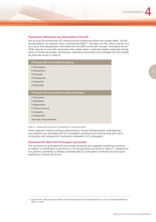 Complications
                                                                                                                                                         4
Psychotropic Medications and abnormalities of the QTc
Not all drugs that prolong the QTc interval produce torsade de pointes and sudden death. Tricyclic
antidepressants, for example, have a ‘quinidine like effect’104 and block the Na+ inflow channel, and,
as a result, slow depolarization and widen both the QRS and the QTc intervals. Thioridazine blocks
hERG channel, is more often associated with sudden death in otherwise healthy individuals through
cases of torsade de pointes. Psychotropic medications associated with prolonged QTc and torsade
de points are shown in Table 25.


       Prolonged QTc and torsade de pointes

       • Thioridazine
       • Ziprasidone                                                                                                                                                 71
       • Pimozide
       • Amisulpiride
       • Droperidol
       • Sertindole


       Prolonged QTc and possible torsade de pointes*

       • Olanzapine
       • Quetiapine
       • Risperidone
       • Chlorpromazine
       • Clozapine
       • Haloperidol
       *high dose or drug interactions



Table 25 – Antipsychotic Drugs and the propensity for torsade de pointes
Other medication classes including antiarrhythmics, tricyclic antidepressants, antihistamines,
and antibiotics are associated with QT prolongation syndromes and must be used with care in
combination with antipsychotic medications implicated in QT prolongation.

Assessment for Risk of QTc Prolongation and torsade
The risk factors for prolonged QTc and torsade de pointes and suggested screening procedures
(in addition to identification of risk factors in the clinical history) are shown in Figure 17. Assessment
of a patient’s vulnerability to develop potentially fatal QT prolongation syndromes should include
identification of these risk factors.




104.
       Lipscomb PA. Cardiovascular side effects of phenothiazines and tricyclic antidepressants: a review. Postgraduate Medicine
       1980; 67:189-92




                                                                                                              I M ET AC U T E PS Y C H IATRI C M A N A G E M E N T
 