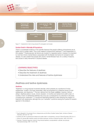 Previous QT                             Low serum K+, Mg++                              Alcohol Abuse
                   abnormality                                  or Ca++                                    (LFTs, MCV, CDT)
                   (12-lead ECG)                             (Serum Electrolytes)




                                       Anorexia Nervosa                              Hypothyroidism
                                                (BMI)                                 (Thyroid function)




72   Figure 17 – Assessment of risk for drug induced QT prolongation and torsade


     Sudden Death in Mentally Ill Populations
     There is considerable evidence in the scientific literature that people suffering schizophrenia are at
     higher risk for sudden death. This is both related to antipsychotic treatment,105 and independent of
     this variable.106 Cardiovascular risk factors are covered in a separate section, however it is important
     to note that chronic mental illness is associated with the lifestyle risk factors for ischaemic heart
     disease. It is also evident that people with chronic mental illnesses have, for a variety of reasons,
     less access to early intervention in physical disease.




             LEARNING OBJECTIVES
             • Describe the features of akathisia
             • Describe the treatment of akathisia
             • Understand the risks and features of tardive dyskinesia



     Akathisia and tardive dyskinesia
     Akathisia
     “Akathisia” is a drug-induced movement disorder, which presents as a syndrome of motor
     restlessness, usually in the lower extremities, often accompanied by a subjective sense of inner
     restlessness, and dysphoria.107 The term derives from the Greek              , meaning “without
     sitting”. Akathisia exists in acute, chronic (duration >3 months) and tardive forms (with onset >3
     months). A form of withdrawal akathisia may occur as a consequence of a reduction in the dose
     of antipsychotic medication.108 A syndrome resembling akathisia is seen following the initiation of
     treatment with aripiprazole, although this is an “activation” syndrome arising from partial D2 receptor
     agonism in the striatum.




     105.
            Ray W, Meredith S, Purushottam B et al. Antipsychotics and the Risk of Sudden Cardiac Death. Archives of General
            Psychiatry. 2001;58:1161-1167
     106.
            Davidson M. Risk of cardiovascular disease and sudden death in schizophrenia. Journal of Clinical Psychiatry 2002; 63: 5-1
     107.
            Barnes TR, Braude WM. Akathisia variants and tardive dyskinesia. Archives of General Psychiatry 1985; 42:874-878
     108.
            Sachdev P. Research diagnostic criteria for drug-induced akathisia: conceptualization, rationale, and proposal.
            Psychopharmacology 1994; 114:181-186
 