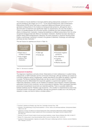 Complications
                                                                                                                                                             4
The incidence of acute akathisia of amongst patients taking antipsychotic medication is 31%109
and the prevalence rate ranges up to 41%.110 In the Clinical Antipsychotic Trials of Intervention
Effectiveness (CATIE) study, there were no significant differences between first and second
generation antipsychotics in the incidence of extrapyramidal symptoms, although the rate of
discontinuation of treatment was significantly higher for perphenazine, the only FGA studied.111
There is no parallel between the concurrent severity of akathisia and other extrapyrimadal side-
effects of antipsychotic medication, implying that akathisia is a different phenomenon from the other
recognized extrapyramidal side-effects of neuroleptic medication. Akathisia has been described in
patients taking SSRI antidepressants. Moreover, the lower propensity or serotonin blocking SGA’s
implies a serotonergic mechanism involved in the genesis of akathisia. Cholinergic and adrenergic
pathways are also implicated.112
The risk Factors for akathisia are shown in Table 18.
                                                                                                                                                                         73

        Higher dosages                            Demographic                                  Clinical
         of neuroleptic                                                                       Features
          medication

   • Rapid rate of                            • Older age                             • Prominent negative
     increase of dosage                       • Female sex                              symptoms
   • Use of higher-                                                                   • Iron deficiency
     potency FGA                                                                      • Cognitive
     medication                                                                         dysfunction
                                                                                      • Affective disorder



Table 18 – Risk factors for akathisia


Assessment of akathisia
The diagnosis of akathisia is primarily clinical. Observations of motor restlessness in a patient taking
antipsychotic or SSRI medication are the commonest clinical sign, although akathisia can present as
a primarily subjective sense of restlessness, variably described by the patient as agitation, dysphoria
or anxiety. The Barnes Akathisia Rating Scale can also be used to formally assess akathisia.113
Akathisia should be differentiated from psychotic agitation or psychomotor agitation in severe
melancholic depression. Anxiety can be mistaken for akathisia. Some features of tardive dyskinesia,
particularly truncal or limb movement, can be confounded for akathisia. Other neurological disorders
producing choreoathetoid movements can resemble akathisia. There is a possible relationship
between akathisia and the “Restless Legs Syndrome”. This condition is characterized by lower body
movement similar to those seen in akathisia, although the symptoms usually occur only during rest,
relaxation or sleep, and tend to follow a circadian pattern.114




109.
       Sachdev P. Akathisia and Restless Legs. New York, Cambridge University Press, 1995
110.
       Sachdev P. The epidemiology of drug-induced akathisia. II: chronic, tardive, and withdrawal akathisias. Schizophrenia Bulletin
       1995:21:451-461
111.
       Lieberman JA, Stroup TS. McEvoy et al Clinical Antipsychotic Trials of Intervention Effectiveness (CATIE) Investigators:
       Effectiveness of antipsychotic drugs in patients with chronic schizophrenia. New England Journal of Medicine 2005;
       353:1209-1223
112.
       Sachdev PS, Brune M. Animal models of acute drug-induced akathisia: a review. Neurosci Biobehav Rev 2000; 24:269-277
113.
       Barries TR. A rating scale for drug-induced akathisia. British Journal of Psychiatry 1989; 154:672-676
114.
       Kushida CA. Clinical presentation, diagnosis, and quality of life issues in restless legs syndrome. American Journal of Medicine
       2007;120(suppl 1): S4-S12




                                                                                                                  I M ET AC U T E PS Y C H IATRI C M A N A G E M E N T
 