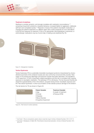 Treatment of akathisia
     Akathisia is a sinister symptom, and strongly correlates with medication noncompliance,115
     worsening of psychotic symptoms, impulsive behaviour, increased liability for aggression, deliberate
     self-harm and completed suicide.116 Reduction of dose of the patient’s neuroleptic medication, or
     changing the patient’s treatment to a different agent with a lower propensity for such side effects
     is the first line measures for treatment. If this is not appropriate, benzodiazepines, propranolol, or
     anticholinergic medications may be of some help in treating acute akathisia (Fig 19).




74




     Figure 19 – Management of akathisia


     Tardive Dyskinesia
     Tardive Dyskinesia (TD) is a potentially irreversible neurological syndrome characterised by choreo-
     athetoid movments of the orofacial muscles and, less commonly, truncal and limb muscles. Rare
     cases of TD involving the diaphragm and pectoral muscles have been described. The prevalence
     of TD varies from 15-20% in psychiatric patient populations and the risk is cumulative with ongoing
     exposure to neuroleptic medication. The aetiology of TD is still elusive. The two favoured theories are
     dopamine supersensitivity in the in the striatum, acquired during chronic neuroleptic exposure and
     the ‘free radical hypothesis’ in which accumulation of free radicals produce damage to the striatum.
     The risk factors for TD are shown in Figure 20.


            Risk Factor                           Patient Variable                    Treatment Variable
                                                  • Age                               • Length of treatment
                                                  • Female                            • Previous EPSE
                                                  • Diabetes
                                                  • Mood Disorder
                                                  • Cognitive Impairment


     Figure 20 – Risk Factors for tardive dyskinesia




     115.
            Van Putten T. Why do schizophrenic patients refuse to take their drugs? Archives of General Psychiatry 1975; 31:67-72
     116.
            Van Putten T, Mutalipassi LR, Malkin MD. Phenothiazine-induced decompensation. Archives of General Psychiatry 1974;
            30:13-19
 