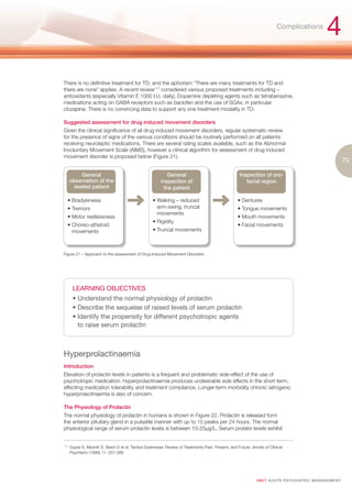 Complications
                                                                                                                                                           4
There is no definitive treatment for TD, and the aphorism “There are many treatments for TD and
there are none” applies. A recent review117 considered various proposed treatments including –
antioxidants (especially Vitamin E 1000 I.U. daily), Dopamine depleting agents such as tetrabenazine,
medications acting on GABA receptors such as baclofen and the use of SGAs, in particular
clozapine. There is no convincing data to support any one treatment modality in TD.

Suggested assessment for drug induced movement disorders
Given the clinical significance of all drug induced movement disorders, regular systematic review
for the presence of signs of the various conditions should be routinely performed on all patients
receiving neuroleptic medications. There are several rating scales available, such as the Abnormal
Involuntary Movement Scale (AIMS), however a clinical algorithm for assessment of drug induced
movement disorder is proposed below (Figure 21).
                                                                                                                                                                       75

           General                                           General                                  Inspection of oro-
       observation of the                                 inspection of                                  facial region
        seated patient                                     the patient

   • Bradykinesia                                    • Walking – reduced                             • Dentures
   • Tremors                                           arm-swing, truncal                            • Tongue movements
                                                       movements
   • Motor restlessness                                                                              • Mouth movements
                                                     • Rigidity
   • Choreo-athetoid                                                                                 • Facial movements
     movements                                       • Truncal movements



Figure 21 – Approach to the assessment of Drug Induced Movement Disorders




        LEARNING OBJECTIVES
        • Understand the normal physiology of prolactin
        • Describe the sequelae of raised levels of serum prolactin
        • Identify the propensity for different psychotropic agents
          to raise serum prolactin



Hyperprolactinaemia
Introduction
Elevation of prolactin levels in patients is a frequent and problematic side-effect of the use of
psychotropic medication. Hyperprolactinaemia produces undesirable side effects in the short term,
affecting medication tolerability and treatment compliance. Longer-term morbidity chronic iatrogenic
hyperprolactinaemia is also of concern.

The Physiology of Prolactin
The normal physiology of prolactin in humans is shown in Figure 22. Prolactin is released form
the anterior pituitary gland in a pulsatile manner with up to 15 peaks per 24 hours. The normal
physiological range of serum prolactin levels is between 10-25μg/L. Serum prolatin levels exhibit


117.
       Gupta S, Mosnik D, Black D et al. Tardive Dyskinesia: Review of Treatments Past, Present, and Future. Annals of Clinical
       Psychiatry (1999) 11: 257-266




                                                                                                                I M ET AC U T E PS Y C H IATRI C M A N A G E M E N T
 