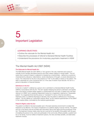 5
     Important Legislation
80



        LEARNING OBJECTIVES
        • Outline the rationale for the Mental Health Act
        • Describe the processes of referral to Declared Mental Health Facilities
        • Understand the provisions for involuntary psychiatric treatment in NSW



     The Mental Health Act 2007 (NSW)
     The Rationale for Mental Health Act
     The NSW Mental Health Act 2007 (MHA or ‘Act’) governs “the care, treatment and control of
     mentally ill and mentally disordered persons and other matters relating to mental health”. The Act
     exists when a person’s reason o judgment is impaired by a mental illness – defined as a syndrome
     characterized by delusions, hallucinations, severe disturbance of thought, or severe disturbance of
     mood. The critical test for the Act is the presence of “risk” to the safety of others or the patient. The
     latter is expanded as a risk of physical harm or, in the case of severe mood disorder, the risk to a
     person’s reputation or financial interests.

     Definitions in the Act
     In the Act a “patient” is defined as a person who is admitted to a Declared Mental Health Facility
     (DMHF) in accordance with the Act. This term applies following the person’s admission and applies
     even if the person is absent (either agreed or unauthorised) from the ward. A patient who has been
     referred to a DMHF and is awaiting independent review by a magistrate is deemed an “Assessable
     patient”. If a magistrate finds that the person is “mentally ill” in terms of the Act and either a
     treatment order or a deferred discharge is decreed, then the patient is defined as an “Involuntary
     patient”. The Act defines an “authorised medical officer” as the medical superintendent of the DMHF
     or the medical officer, nominated by the medical superintendent.

     Patient’s Rights under the Act
     The patient is entitled to the best possible care in the least restrictive environment to enable their
     treatment to be effective. The impact of treatment on a patient’s dignity must be minimal. The patient
     and his or her family must be provided with information about their rights and the procedures of the
     Act. The treatment choices made under the Act must be for the benefit of the patient with the goal
     of enabling the person to live, work and participate in the community. Where possible, a patient and
     his or her family, must be notified of treatment options, the risks and likely benefits, and alternative
     treatment choices.
 