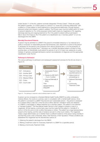 Important Legislation
                                                                                                                                    5
Under Section 71 of the Act, patients nominate designated “Primary Carers”. These are usually
the patient’s guardian, or a child’s parent or a person in a “close and continuing relationship” with
a patient or a close relative or friend (defined as a close personal relationship, through frequent
personal contact and interest in patient’s welfare). The Primary carer must be notified within 24 hours
of person’s detention (s 75); of the proposed mental health inquiry by magistrate (s 76); regarding
discharge planning and ongoing treatment (s 79); if the patient is absent without permission/
fails to return from leave (s 78); if the patient is re-classification as a “voluntary patient” or is to be
discharged from the DMHF.

Mentally Disordered Patients
A person may be admitted to a DMHF if the person’s immediate behaviour is “so irrational as to
justify a conclusion on reasonable grounds that temporary care, treatment or control of the person
is necessary for the person’s own protection from serious physical harm, or for the protection of                                               81
others from serious physical harm”. Admission as a mentally disordered patient is limited to three
working days, so theoretically could extend for periods of up to 5-6 days over weekends or public
holidays. In general, prolonged admissions warrant reconsideration of diagnosis and the appropriate
classification under the Act.

Pathways to Admission
The various pathways to admission and subsequent assessment process for the Act are shown in
Figure 23.


         Referral                                    Assessment                       Treatment

  S27 - Ambulance                               1. Assessable Person             1. Treatment Order for
  S25 - Another MHF                                (S17)                            specified period or;
  S26 - Primary Carer                           2. Review by MO (S27)            2. Adjournment of
                                                   - Form 2 written                 proceedings or;
  S19 - Medical Officer
                                                3. Deemed Mentally Ill           3. Deferred Discharge
  S22 - Police
                                                   (S35)                            or;
  S23 - Court order
                                                Then                             4. Community
                                                MAGISTRATE’S                        Treatment Order
                                                ENQUIRY


Figure 23 – The pathways to treatment under the Mental Health Act (1997)


A person can be conveyed to a Declared Mental Health Facility (DMHF) by police, ambulance,
medical officers, the courts or a primary carer in consultation with a mental health service. Once
the patient is conveyed to a DMHF they become and ‘assessable person’. The person is assessed
by a medical officer under S27 of the Act and is either deemed ‘mentally ill’ (S35) and detained
in a DMHF or discharged or offered treatment as a voluntary patient. The patient is now deemed
a “mentally ill patient”. The Area Mental Health Service is then obliged to present a case to a
magistrate. At that hearing, a prima facie case must be made that the patient is ‘mentally ill’ in
terms in of the Act and is a risk to either themselves or others. The patient has a legal representative
present at the hearing, and the rules of evidence are akin to other court matters. The magistrate
makes a legal determination as to whether there is sufficient evidence of the person being mentally ill
and that they pose a risk to themself, others, their finances or their reputation. If these conditions are
established the magistrate has the discretionary options of:
1. Deferring the patient’s discharge from the DMHF;
2. Making a treatment order for involuntary treatment in a DMHF for a specified period;
3. Making a Community Treatment Order.




                                                                                         I M ET AC U T E PS Y C H IATRI C M A N A G E M E N T
 