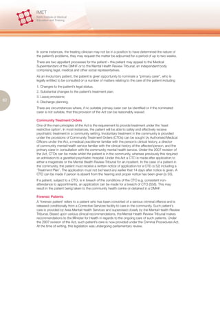 In some instances, the treating clinician may not be in a position to have determined the nature of
     the patient’s problems, they may request the matter be adjourned for a period of up to two weeks.
     There are two appellant processes for the patient – the patient may appeal to the Medical
     Superintendant of the DMHF or to the Mental Health Review Tribunal, an independent body
     comprising legal, medical and other social representatives.
     As an involuntary patient, the patient is given opportunity to nominate a “primary carer”, who is
     legally entitled to be consulted on a number of matters relating to the care of the patient including
     1. Changes to the patient’s legal status;
     2. Substantial changes to the patient’s treatment plan;
     3. Leave provisions;
82   4. Discharge planning.
     There are circumstances where, if no suitable primary carer can be identified or if the nominated
     carer is not suitable, that this provision of the Act can be reasonably waived.

     Community Treatment Orders
     One of the main principles of the Act is the requirement to provide treatment under the ‘least
     restrictive option’. In most instances, the patient will be able to safely and effectively receive
     psychiatric treatment in a community setting. Involuntary treatment in the community is provided
     under the provisions of Community Treatment Orders (CTOs) can be sought by Authorised Medical
     Officers under the Act, a medical practitioner familiar with the person’s clinical history, a director
     of community mental health service familiar with the clinical history of the affected person, and the
     primary carer in consultation with the community mental health service. Under the 2007 revision of
     the Act, CTOs can be made whilst the patient is in the community, whereas previously this required
     an admission to a gazetted psychiatric hospital. Under the Act a CTO is made after application to
     either a magistrate or the Mental Health Review Tribunal for an inpatient. In the case of a patient in
     the community, the patient must receive a written notice of application for a CTO (s 52) including a
     ‘Treatment Plan’. The application must not be heard any earlier that 14 days after notice is given. A
     CTO can be made if person is absent from the hearing and proper notice has been given (s 55).
     If a patient, subject to a CTO, is in breach of the conditions of the CTO e.g. consistent non-
     attendance to appointments, an application can be made for a breach of CTO (S58). This may
     result in the patient being taken to the community health centre or detained in a DMHF.

     Forensic Patients
     A ‘forensic patient’ refers to a patient who has been convicted of a serious criminal offence and is
     released conditionally from a Corrective Services facility to care in the community. Such patient’s
     care is provided by Area Mental Health Services and supervised closely by the Mental Health Review
     Tribunal. Based upon various clinical recommendations, the Mental Health Review Tribunal makes
     recommendations to the Minister for Health in regards to the ongoing care of such patients. Under
     the 2007 revision of the Act, such patient’s care is now provided under the Criminal Procedures Act.
     At the time of writing, this legislation was undergoing parliamentary review.
 