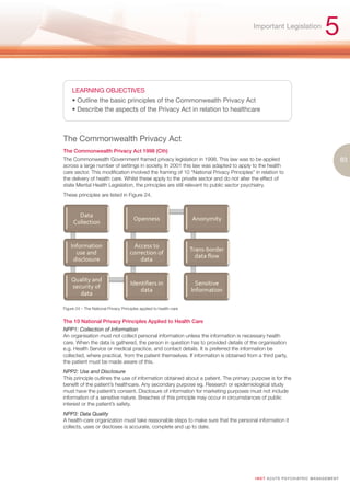 Important Legislation
                                                                                                                                   5

     LEARNING OBJECTIVES
     • Outline the basic principles of the Commonwealth Privacy Act
     • Describe the aspects of the Privacy Act in relation to healthcare



The Commonwealth Privacy Act
The Commonwealth Privacy Act 1998 (Cth)
The Commonwealth Government framed privacy legislation in 1998. This law was to be applied                                                     83
across a large number of settings in society. In 2001 this law was adapted to apply to the health
care sector. This modification involved the framing of 10 “National Privacy Principles” in relation to
the delivery of health care. Whilst these apply to the private sector and do not alter the effect of
state Mental Health Legislation, the principles are still relevant to public sector psychiatry.
These principles are listed in Figure 24.




Figure 24 – The National Privacy Principles applied to health-care


The 10 National Privacy Principles Applied to Health Care
NPP1: Collection of Information
An organisation must not collect personal information unless the information is necessary health
care. When the data is gathered, the person in question has to provided details of the organisation
e.g. Health Service or medical practice, and contact details. It is preferred the information be
collected, where practical, from the patient themselves. If information is obtained from a third party,
the patient must be made aware of this.
NPP2: Use and Disclosure
This principle outlines the use of information obtained about a patient. The primary purpose is for the
benefit of the patient’s healthcare. Any secondary purpose eg. Research or epidemiological study
must have the patient’s consent. Disclosure of information for marketing purposes must not include
information of a sensitive nature. Breaches of this principle may occur in circumstances of public
interest or the patient’s safety.
NPP3: Data Quality
A health-care organization must take reasonable steps to make sure that the personal information it
collects, uses or discloses is accurate, complete and up to date.




                                                                                        I M ET AC U T E PS Y C H IATRI C M A N A G E M E N T
 