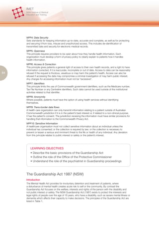 NPP4: Data Security
     Sets standards for keeping information up-to-date, accurate and complete, as well as for protecting
     and securing it from loss, misuse and unauthorized access. This includes de-identification of
     transmitted data and security for electronic medical records.
     NPP5: Openness
     This principle requires providers to be open about how they handle health information. Each
     organization must develop a form of privacy policy to clearly explain to patients how it handles
     health information.
     NPP6: Access & Correction
     This principle gives patients a general right of access to their own health records, and a right to have
     information corrected, if it is inaccurate, incomplete or out of date. Access to data can be reasonably
84   refused if the request is frivolous, vexatious or may harm the patient’s health. Access can also be
     refused if accessing the data may compromise a criminal investigation of may harm public interest.
     Any charges for accessing information must not be “excessive”.
     NPP7: Identifiers
     This principle limits the use of Commonwealth government identifiers, such as the Medicare number,
     Tax File Number or any Centrelink identifiers. Such data cannot be used outside of the institutional
     activities related to that identifier.
     NPP8: Anonymity
     Where possible, patients must have the option of using health services without identifying
     themselves.
     NPP9: Trans-border data flows
     A health care organization can only transmit information relating to a patient outside of Australian
     Commonwealth jurisdiction if it is in the patient’s best interest or, if related to a non-clinical purpose,
     it has the patient’s consent. The jurisdiction receiving the information must have similar provisions for
     handling that information to the Commonwealth Privacy Act.
     NPP10: Sensitive Information
     A healthcare organisation must not collect sensitive information about an individual unless the
     individual has consented; or the collection is required by law; or the collection is necessary to
     prevent or lessen a serious and imminent threat to the life or health of any individual. Any deviation
     from this principle relates to public interest or safety or the patient’s interest.




         LEARNING OBJECTIVES
         • Describe the basic provisions of the Guardianship Act
         • Outline the role of the Office of the Protective Commissioner
         • Understand the role of the psychiatrist in Guardianship proceedings



     The Guardianship Act 1987 (NSW)
     Introduction
     The Mental Health Act provides for involuntary detention and treatment of patients, where
     a disturbance of mental health creates acute risk to self or the community. By contrast the
     Guardianship Act focuses on the welfare, interests and rights of the person with the disability and
     not public interest or safety. The NSW Guardianship Act (1987) exists to protect the interests and
     legal rights of people over the age of 16 years, who have a disability, such as severe mental illness or
     dementia which affects their capacity to make decisions. The principles of the Guardianship Act are
     listed in Table 1.
 